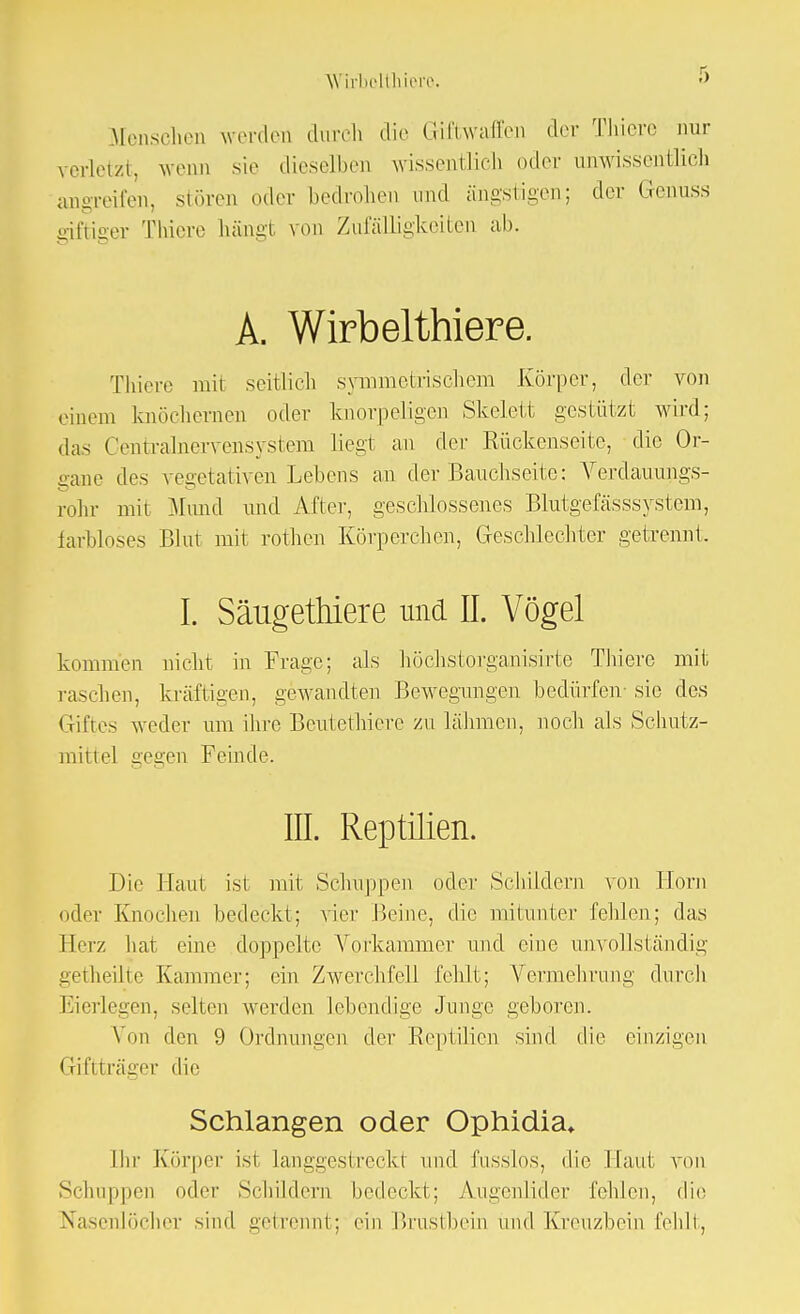 Menschen werden durch die Giftwaffen der Thiere nur verletzt, wenn sie dieselben wissentlich oder unwissentlich angreifen, stören oder bedrohen und ängstigen; der Genuss giftiger Thiere häng! von Zufälligkeiten ab. A. Wirbelthiere. Thiere mit seitlich symmetrischem Körper, der von einem knöchernen oder knorpeligen Skelett gestützt wird; das Centrainervensystem liegt an der Rückenseite, die Or- gane des vegetativen Lebens an der Bauchseite: Verdauungs- rohr mit Mund und After, geschlossenes Blutgefässsystem, farbloses Blnt mi1 rothen Körperchen, Geschlechter getrennt. I. Säugethiere und II. Vögel kommen nicht in Frage; als höchstorganisirte Thiere mit raschen, kräftigen, gewandten Bewegungen bedürfen- sie des Giftes weder um ihre Beutethiere zu lähmen, noch als Schutz- mittel gegen Feinde. III. Reptilien. Die Haut ist mit Schuppen oder Schildern von Horn oder Knochen bedeckt; vier Beine, die mitunter fehlen; das Herz hat eine doppelte Vorkammer und eine unvollständig getheilte Kammer; ein Zwerchfell fehlt; Vermehrimg durch Eierlegen, selten werden lebendige Junge geboren. Von den 9 Ordnungen der Reptilien sind die einzigen Giftträger die Schlangen oder Ophidia, Ihr Körper ist langgestreckt und fusslos, die Haut von Schuppen oder Schildern bedeckt; Augenlider fehlen, die Nasenlöcher sind getrennt; ein Brustbein und Kreuzbein fehlt,