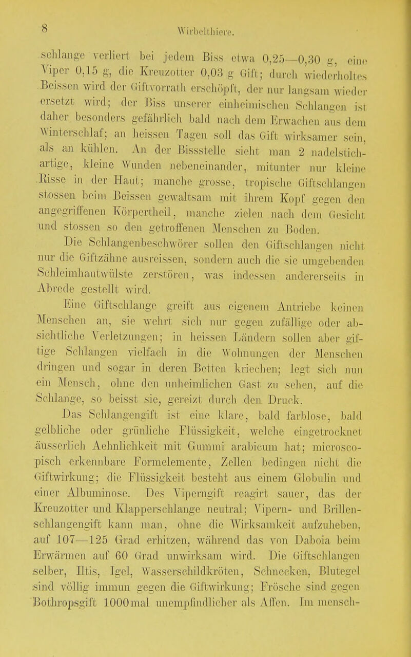schlänge verliert bei jedem Biss etwa 0,25—0,30 g, eine Viper 0,15 g, die Kreuzotter 0,03 g Gift; durch wiederholtes Beissen wird der Giftvorrath erschöpft, der nur Langsam wieder ersetzl wird: der Biss unserer einheimischen Schlangen ist daher besonders gefährlich bald nach dem Erwachen aus dem Winterschlaf; an heissen Tagen soll das Gift wirksamer sein, als an kühlen. An der Bissstelle sieht man 2 nadelstich- artige., kleine Wunden nebeneinander, mitunter nur kleine Risse in der Haut: manche grosse, tropisehe Giftschlangen stossen beim Bässen gewaltsam mit ihrem Kopf gegen den angegriffenen Körpertheil, manche zielen nach dem Gesicht und stossen so den getroffenen Mensehen zu Boden. Die Sclilangenbeschwörer sollen den Giftschlangen nicht nur die Giftzähne ausreissen, sondern auch die sie umgehenden Schleimhautwülste zerstören, was indessen andererseits in Abrede gestellt wird. Eine Giftschlange greift ans eigenem Antriebe keinen Menschen an, sie wehrt sich nur gegen zufällige oder ab- sichtliche Verletzungen; in heissen Ländern sollen aber gif- tige Schlangen vielfach in die Wohnungen der Menschen dringen und sogar in deren Betten kriechen; legt sich nun ein Mensch, ohne den unheimlichen Gast zu sehen, auf die Schlange, so beisst sie, gereizt durch den Druck. Das Schlangengift ist eine klare, bald farblose, bald gelbliche oder grünliche Flüssigkeit, welche eingetrocknet äusserlich Aehnlichkeit mit Gummi arabicum hat; microsco- pisch erkennbare Formelemente, Zellen bedingen nicht die Giftwirkung; die Flüssigkeit besteht ans einem Globulin und einer Albuminose. Des Viperngift reagirt sauer, das der Kreuzotter und Klapperschlange neutral; Vipern- und Brillen- schlangengift kann man, ohne die Wirksamkeit aufzuheben, auf 107—125 Grad erhitzen, während das \ on Daboia beim Erwärmen auf 60 Grad unwirksam wird. Die Giftschlangen selber, Iltis, Igel, Wassersclnldkröten, Schnecken. Blutegel sind völlig immun gegen die Giftwirkung; Frösche sind gegen Botknopsgift 1.000mal unempfindlicher als Allen. Im mensch-