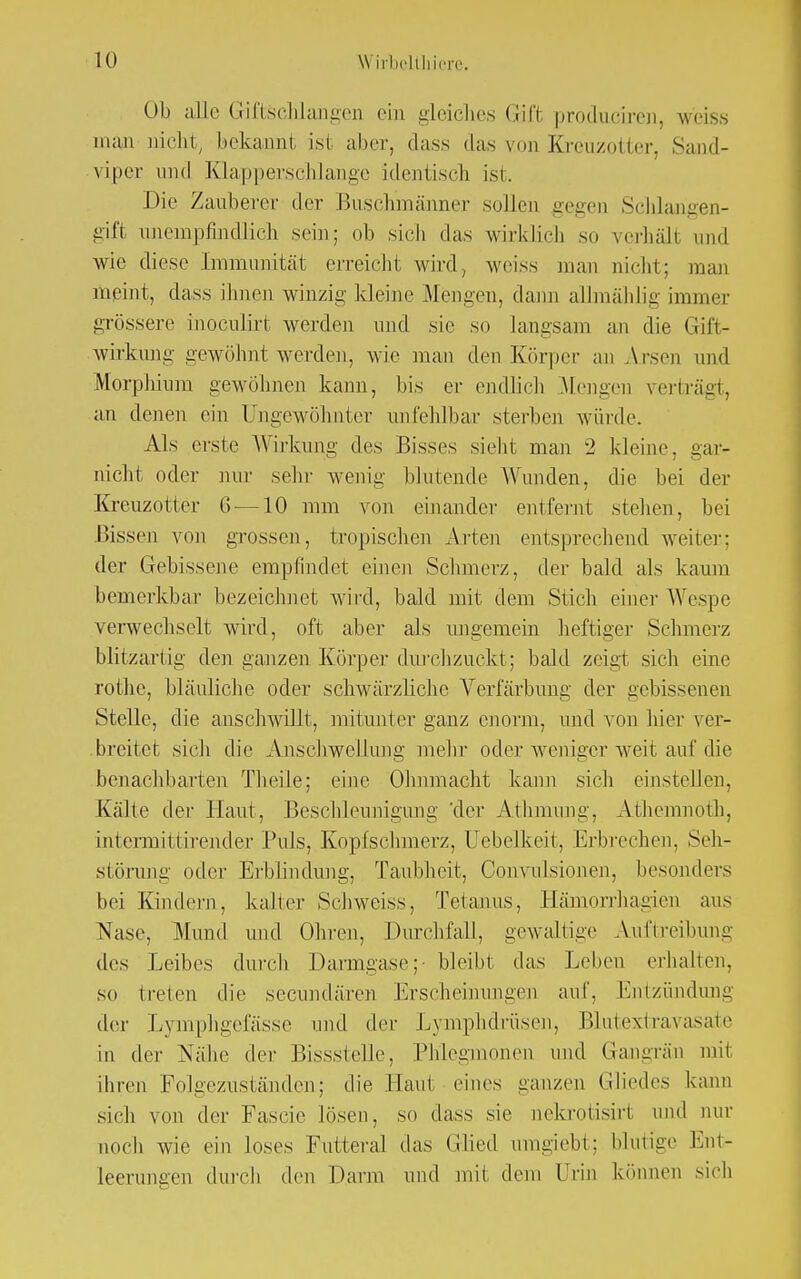 Ob aUe Giftschlangen ein gleiches Gift produciren, weiss man nicht, bekannt ist alter, dass das um Kreuzotter, Sand- viper und Klapperschlange identisch isi. Die Zauberei- der Buschmänner sollen gegen Schlangen- gift imempfindlich sein; ob sieb das wirklich so verhall und wie diese Immunität erreicht wird, weiss man nicht; man meint, dass ihnen winzig kleine Mengen, dann alhnählig immer grössere inoCulirt werden und sie so langsam an die Gift- wirkung gewöhnt werden, wie man den Körper an Arsen und Morphium gewöhnen kann, bis er endlich Mengen verträgt, an denen ein Ungewohnter unfehlbar sterben würde. Als erste Wirkung des Bisses siebt man 2 kleine, gar- nicht oder nur sehr wenig' blutende Wanden, die bei der Kreuzotter 6 —10 mm von einander entfernt stehen, bei Bissen von grossen, tropischen Arten entsprechend weiter; der Gebissene empfindet einen Schmerz, der bald als kaum bemerkbar bezeichnet wird, bald mit dem Stich einer Wespe verwechselt wird, oft aber als ungemein heftiger Schmerz blitzartig den ganzen Körper durchzuckt; bald zeigt sich eine rothe, bläuliebe oder schwärzliche Verfärbung der gebissenen Stelle, die anschwillt, mitunter ganz enorm, und von hier ver- breitet sieh die Anschwellung mehr oder weniger weit auf die benachbarten Theile; eine Olmmacht kann sich einstellen, Kälte der Plaut, Beschleunigung 'der Athmung, Athemnoth, intermittirender Puls, Kopfschmerz, Uebelkeit, Erbrechen, Seh- störung oder Erblindung, Taubheit, Convnlsionen, besonders bei Kindern, kalter Schweis*, Tetanus, Häniorrhagien aus Nase, Mund und Ohren, Durchfall, gewaltige Auftreibung des Leibes durch Darmgase;' bleibt das Leben erhalten, so treten die secundären Erscheinungen auf. Entzündung der Lymphgefässe und der Lymphdrüsen, Blutextravasate in der Nähe der Bissslelle, Phlegmonen und Gangrän mit ihren Folgezuständen; die Haut eines ganzen Gliedes kann sich von der Fascie lösen, so dass sie nekrotisirt und nur noch wie ein loses Futteral das Glied inngiebt; blutige Ent- leerungen durch den Darm und mil dem Urin können sich