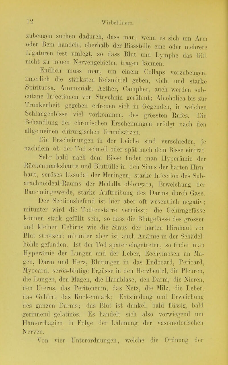 WirbolUiicrc. zubeugen suchen dadurch, dass man, wenn es sich um Ann oder Bein handelt, oberhalb der Bissstelle eine oder mehrere Ligaturen fest umlegt, so dass Blut und Lymphe das Gifl nicht zu neuen Nervengebieten tragen können. Endlich muss man, um einem Collaps vorzubeugen, innerlich die stärksten Reizmittel geben, viele und stark. Spirituosa, Ammoniak, Aether, Oampher, auch werden sub- cutane Injectionen von Strychnin gerühmt; Alcoholica bis zur Trunkenheit gegeben erfreuen sich in (legenden, in welchen Schlangenbisse viel vorkommen, des grössten Rufes. Die Behandlung der chronischen Erscheinungen erfolgt nach den allgemeinen chirurgischen Grundsätzen. Die Erscheinungen in der Leiche sind verschieden, je nachdem ob der Tod schnell oder spät nach dem Bisse eintrat. Sehr bald nach dem Bisse findet man Hyperämie der Rückenmarkshäute und Blutfülle in den Sinus der harten Hirn- haut, seröses Exsudat der Meningen, starke Injection des Sub- arachnoideal-Raums der Medulla oblongata, Erweichung der Baucheingeweide, starke Auftreibung des Darms durch Gase. Der Sectionsbefund ist hier aber oft wesentlich negativ; mitunter wird die Todtenstarre vermisst; die Gehirngefässe können stark gefüllt sein, so dass die Blutgefässe des grossen und kleinen Gehirns wie die Sinus der harten Hirnhaut von lilm strotzen: mitunter aber ist auch Amämie in der Schädel- höhle gefunden. Ist der Tod später eingetreten, so findel man Hyperämie der Lungen und der Leber, Ecchymosen an Ma- gen, Darm und Herz, Blutungen in das Endocard, Pericard, Myocard, serös-blutige Ergüsse in den Herzbeutel, die Pleuren, die Lungen, den Magen, die Harnblase, den Darm, die Nieren, den Uterus, das Peritoneum, das Netz, die Milz, die Leber, das Gehirn, das Rückenmark; Entzündung und Erweichung des ganzen Darms: das Blut ist dunkel, bald (lüssig, bald gerinnend gelatinös. Es handelt sich also vorwiegend um Hämorrhagien in Folge der Lähmung der vasomotorischen Nerven. Von vier Unterordnungen, welche die Ordnung der