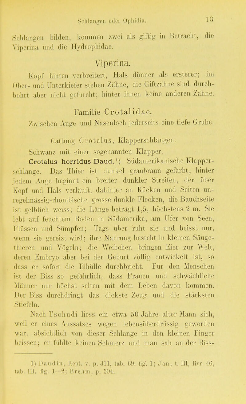 Schlangen bilden, kommen zwei als giftig in Betracht, die Viperina und die Eydrophidae. Viperina. Kopf hinten verbreitert, Hals dünner als ersterer; im Ober- und Unterkiefer stehen Zähne, die Giftzähne sind durch- bohrt aber nicht gefurcht; hinter ihnen keine anderen Zähne. Familie Crotalidae. Zwischen Auge und Nasenloch jederseits eine tiefe Grube. Gattung Crotalus, Klapperschlangen. Schwanz mit einer .sogenannten Klapper. Crotalus horridus Daud.') Südamerikanische Klapper- schlange. Das Thier ist dunkel graubraun gefärbt, hinter jedem Auge beginnt ein breiter dunkler Streifen, der über Kopf und Hals verläuft, dahinter an Rücken und Seiten un- L-egelmässig-rhombische grosse dunkle Flecken, die Bauchseite ist gelblich weiss; die Länge beträgt 1,5, höchstens 2 m. Sie lebt auf feuchtem Boden in Südamerika, am Ufer von Seen, Flüssen und Sümpfen; Tags über ruht sie und beisst nur, wenn sie gereizt wird; ihre Nahrung besteht in kleinen Säuge- iliieren und Vögeln; die Weibchen bringen Eier zur Welt, deren Embryo aber bei der Geburt völlig entwickelt ist, so dass er sofort die Eihülle durchbricht. Für den Menschen ist der Biss so gefährlich, dass Frauen und schwächliche Männer nur höchst selten mit dem Leben davon kommen. Der Biss durchdringt das dickste Zeug und die stärksten Stiefeln. Nach Tschudi liess ein etwa 50 Jahre alter Mann sich, weil er eines Aussatzes wegen lebensüberdrüssig geworden war, absichtlich von dieser Schlange in den kleinen Finger beissen; er fühlte keinen Schmer/, und man sah ander Biss- l) Daudin, Rept v. p. 311, tab. tili. flg. L; Jan, t. III, Ihr. 46, tab. III. lig. 1—2; Breh'm, n. 504.