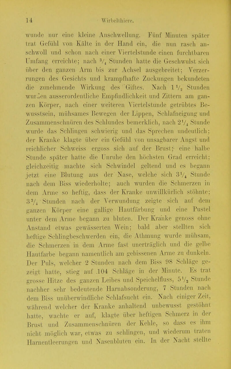 wunde nur eine kleine Anschwellung. Fünf Minuten später trai Gefühl von Kälte in der Hand ein, die nun rasch an- schwoll und schon nach einer Viertelstunde einen furchtbaren Umfang erreichte; nach % Stunden hatte die Geschwulst sich über den ganzen Ann bis zur Achsel ausgebreitet; Verzer- rungen des Gesichts und krampfhafte Zuckungen bekundeten die zunehmende Wirkung des Giftes. Nach 1V2 Stunden wurden ausserordentliche Empfindlichkeil und Zittern am gan- zen Körper, nach einer weiteren Viertelstunde getrübtes Be- wusstsein, mühsames Bewegen der Lippen, Schlafneigung und Zusammenschnüren des Schlundes bemerklich, nach 274 Stunde wurde das Schlingen schwierig und das Sprechen undeutlich; der Kranke klagte über ein Gefühl von unsagbarer Ahgsl und reichlicher Schweiss ergoss sich auf der Brust; eine halbe Stunde später hatte die Unruhe den höchsten Grad erreicht; gleichzeitig machte sich Schwindel geltend und es begann jetzi eine Blutung aus der Nase, welche sich 3V4 Stunde nach dem Biss wiederholte: auch wurden die Schmerzen in dem Anne so heftig, dass der Kranke unwillkürlich stöhnte; H3/4 Stunden nach der Verwundung zeigte sich auf dem ganzen Körper eine gallige Hautfärbung und eine Pustel unter dem Anne begann zu bluten. Der Kranke genoss ohne Anstand etwas gewässerten Wein: bald aber stellten sich heftige Schlingbeschwerden ein, die AiInnung wurde mühsam, die Schmerzen in dem Arme fast unerträglich und die gelbe Hautfarbe begann namentlich am gebissenen Arme zu dunkeln. Der Puls, welcher 2 Stunden nach dem Biss 98 Schläge ge- zeigt hatte, stieg auf .104 Schläge in der Minute. Es trat grosse Hitze des ganzen Leibes und SpeicheMuss, 5l/2 Stunde nachher sehr bedeutende Harnabsonderung, 7 Stunden nach dem Biss unüberwindliche Schlafsucht ein. Nach einiger Zeit, während welcher der Kranke anhaltend unbewussl gestöhni hatte, wachte er auf, klagte über heftigen Schmerz in der Brust und Zusammenschnüren der Kehle, so dass es ihm nicht möglich war. etwas zu schlingen, und wiederum traten Harnentleerungen und Nasenbluten ein. In der Nacht stellte