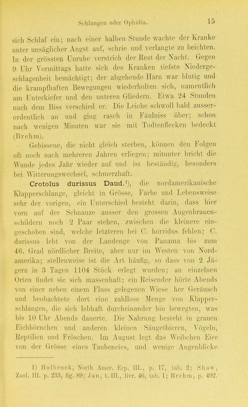 sich Schlaf ein; nach einer halben Stunde wachte der Kranke anter unsäglicher Angst auf, sehne und verlangte zu beichten. In der grössten Unruhe verstrich der Best der Nacht. Gegen 9 Uhr Vormittags hatte sieh des Kranken tiefste Niederge- schlagenheit bemächtigt; der abgehende Harn war blutig und die krampfhaften Bewegungen wiederholten sich, namentlich am Unterkiefer und den unteren Gliedern. Etwa 24 Stunden nach dem Biss verschied er. Die Leiche schwoll bald ausser- ordentlich an und ging rasch in Fäulniss über; schon nach wenigen Minuten war sie mit Todtenflecken bedeckt (Brehm). Gebissene, die nicht gleich sterben, können, den Folgen oft noch nach mehreren Jahren erliegen; mitunter bricht die Wunde jedes Jahr wieder auf und ist beständig, besonders bei Witterungswechsel, schmerzhaft;. Crotolus durissus Daud.1), die nordamerikanische Klapperschlange, gleicht in Grösse, Farbe und Lebensweise sehr der vorigen, ein Unterschied besteht darin, class hier vorn auf der Schnauze ausser den grossen Augenbrauen- schildern noch 2 Paar stehen, zwischen die kleinere ein- geschoben sind, welche letzteren bei 0. horridus fehlen; 0. durissus Lebt von der Landenge von Panama bis zum 46. Grad nördlicher Breite, aber nur im Westen von Nord- amerika; stellenweise ist die Art häutig, so dass von 2 Jä- gern in 3 Tagen 1104 Stück erlegt wurden; an einzelnen Orten findet sie sich massenhaft; ein Reisender hörte Abends von einer neben einem Fluss gelegenen Wiese her Geräusch und beobachtete dort eine zahllose Menge von Klapper- schlangen, die sieh lebhaft durcheinander hin bewegten, was bis LO I hr Abends dauerte. Die Nahrung besieht in grauen Eichhörnchen und anderen kleinen Säugethieren, Vögeln, Reptilien und Fröschen. Im August legt das Weibchen Eier von der Grösse (mies Taubeneies, und wenige Augenblicke 1) Holbrock; North Araer. Erp. [IL, p. 17, Lab. -2: Shaw, '/«.„l. III. p. 233, Gg. 89; Jan, t. III., livr. 4G, inl). 1; Brohm, p. 492.