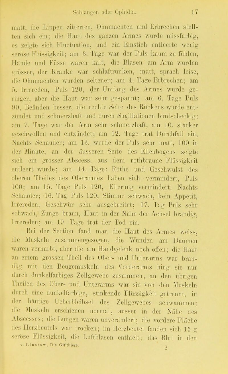 matt, die Lippen zitterten, Ohnmächten und Erbrechen stell- ten sich ein; die Haul des ganzen Armes wurde missfarbig, es zeigte sich Fluktuation., und ein Einstich entleerte wenig seröse Flüssigkeit; am 3. Tage war der Puls kaum zu fühlen, Hände und Küsse waren kalt, die Blasen am Ann wurden grösser, der Kranke war schlaftrunken, matt, sprach leise, die Ohnmächten wurden scheuer; am 4. Tage Erbrechen; am .). Irrereden, Puls 120, der Umfang des Armes wurde ge- ringer, aber die Haul war sehr gespannt; am 6. Tage Puls «.>(>, Befinden besser, die rechte Seite des Rückens wurde ent- zündet und schmerzhaft und durch Sugillationen buntscheckig; am 7. Tage war der Arm sehr schmerzhaft, am 10. stärker geschwollen und entzündet; am 12. Tage trat Durchfall ein, Nachts Schauder; am 13. wurde der Puls sehr matt, 100 in der -Minute, an der äusseren Seite des Ellenbogens zeigte sieh ein grosser Abscess, aus dem rothbraune Flüssigkeit entleert wurde; am 14. Tage: Rothe und Geschwulst des (iheren Tbeiles des Oberarmes bähen sich vermindert, Puls 100; am 15. Tage Puls 120, Eiterung vermindert, Nachts Schauder; 16. Tag Puls 120, Stimme schwach, kein Appetit, Irrereden, Geschwür sehr ausgebreitet; 17. Tag Puls sehr schwach, Zunge braun, Haut in der Nähe der Achsel brandig, Irrereden; am 19. Tage trat der Tod ein. Bei der Section fand man die Plaut des Armes weiss, die Muskeln zusammengezogen, die Wunden am Daumen waren vernarbt, aber die am Handgelenk noch offen; die Haut an einem -rossen Theil des Ober- und Unterarms war bran- dig; mit den Beugemuskeln des Vorderarms hing sie nur durch dunkelfarbiges Zellgewebe zusammen, an den übrigen Theilen des Ober- und Unterarms war sie von den Musbein durch eine dunkelfarbige, stinkende Flüssigkeil getrennt, in der häutige Ueberbleibsel des Zellgewebes schwammen; die Muskeln erschienen normal, ausser in der Nähe des Abscesses; die Lungen waren unverändert; die vordere Fläche des Herzbeutels war trocken; im Herzbeutel fanden sich 15 g seröse Flüssigkeit, die Luftblasen enthielt; das Bim in den v. [,insto\v. Die Giftthiere. a