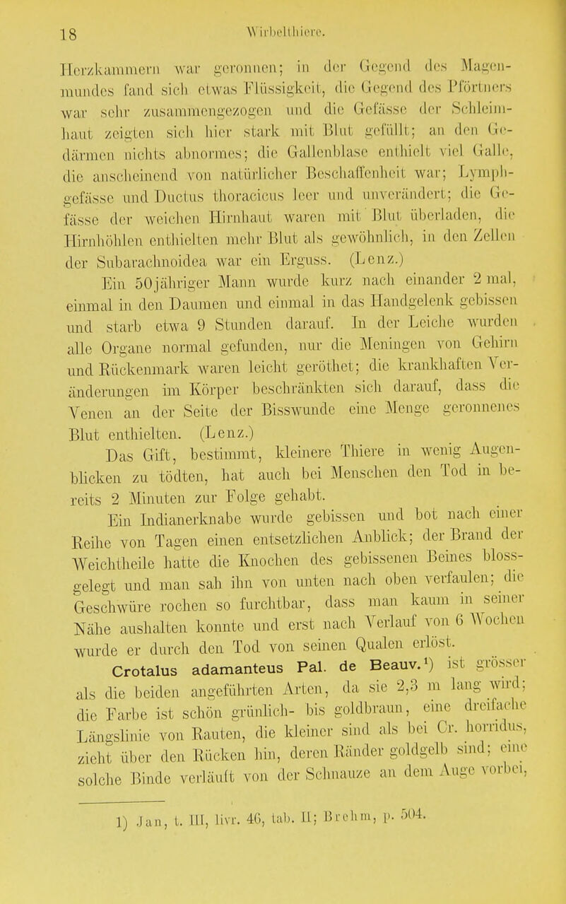 Herzkammern war i>eronnen; in der Gegend des Magen- mundes fand sich etwas Flüssigkeit, die Gegend des Pförtners war sehr zusammengezogen und dir Gefässe der Schleim- haut zeigten sich hier stark mit Blut gefüllt; an den Ge- därmen nichts abnormes; die Gallenblase enthieH viel Galle, die anscheinend von natürlicher Beschaffenheil war: Dymph- gefässe und Ductus thoracicus leer und anverändert; die Ge- lasse der weichen Hirnhaut waren mit'Blut überladen, die Hirnhöhlen enthielten mehr Blut als gewöhnlich, in den Zellen der Sübarachnoidea war ein Erguss. (Lenz.) Ein 50jähriger Mann wurde kurz nach einander 2 mal, einmal in den Damnen und einmal in das Handgelenk gebissen und starb etwa 9 Stunden darauf. In der Leiche wurden alle Organe normal gefunden, nur die Meningen von Gehirn und Rückenmark waren leicht geröthet; die krankhaften Ver- änderungen im Körper beschränkten sich darauf, dass die Venen an der Seite der Bisswunde eine Menge geronnenes Blut enthielten. (Lenz.) Das Gift, bestimmt, kleinere Thiere in wenig Augen- blicken zu tödten, hat auch bei Menschen den Tod in be- reits 2 Minuten zur Folge gehabt. Ein Indianerknabe wurde gebissen und bot nach einer Reihe von Tagen einen entsetzlichen Anblick; der Brand der Weichtheile hatte die Knochen des gebissenen Beines bloss- gelegt und man sah ihn von unten nach oben verfaulen; die Geschwüre rochen so furchtbar, dass man kaum in seiner Nähe aushalten konnte und erst nach Verlauf von (i Wochen wurde er durch den Tod von seinen Qualen erlöst. Crotalus adamanteus Pal. de Beauv.1) ist -rosse, als die beiden angeführten Arten, da sie 2,3 m lang wird: die Farbe ist schön grünlich- bis goldbraun, eine dreifache Längslinie von Rauten, die kleiner sind als bei Cr. liorndus, zieht über den Rücken hin, deren Ränder goldgelb sind; eine solche Binde verläuft von der Schnauze an dem Auge vorbei, 1) Jan, t. in, Livr. 40, tab. ttj Brehm, p. -: