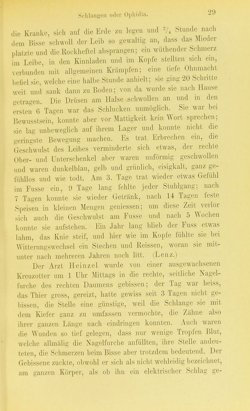 21) dir Krank.-, sieh auf die Erde zu Legen und »/4 Stunde nach dem Bisse schwoll der Leih so gewaltig an, dass das Mieder platzte und die Rockhefte] absprangen; ein wüthender Schmerz in, Leihe, in den Kinnladen und im Kopfe stellten Sich ein, verbunden mii allgemeinen Krämpfen; eine tiefe Ohnmacht befielsie, welche eine halbe Stande anhielt; sie ging 20 Schritte weil und sank dann zu Boden; von da wurde sie nach Banse getragen. Die Drüsen am Halse schwollen an und in den ersten 6 Tagen war das Schlucken unmöglich. Sie war bei Bewusstsein, konnte aber vor Mattigkeit kein Wort sprechen; sie lag unbeweglich auf ihrem Lager und konnte nicht die geringste Bewegung machen. Es trat Erbrechen ein, die Geschwulst des Leibes verminderte sich etwas, der rechte Ober- und Unterschenkel aber waren unförmig geschwollen und waren dunkelblau, gelb und grünlich, eisigkalt, ganz ge- fühllos und wie todt. Am 3. Tage trat wieder etwas Gefühl im Fusse ein, 9 Tage lang fehlte jeder Stuhlgang; nach 7 Tagen konnte sie wieder Getränk, nach 14 Tagen feste Speisen in kleinen Mengen gemessen; um diese Zeit verlor sich auch die Geschwulst am Fusse und nach 5 Wochen konnte sie aufstehen. Ein Jahr lang blieb der Fuss etwas lahm, das Knie steif, und hier wie im Kopfe fühlte sie bei Witterungswechsel ein Stechen und Reissen, woran sie mit- unter nach mehreren Jahren noch litt. (Lenz.) Der Arzt Heinzel wurde von einer ausgewachsenen Kreuzotter um 1 Uhr Mittags in die rechte, seitliche Nagel- furche des rechten Daumens gebissen; der Tag war heiss, das Thier gross, gereizt, hatte gewiss seit 3 Tagen nicht ge- bissen, die Stelle eine günstige, weil die Schlange sie mit dem Kiefer ganz zu umfassen vermochte, die Zähne also ihrer ganzen Länge nach eindringen konnten. Auch waren die Wunden so tief gelegen, dass nur wenige Tropfen Blut, welche allmälig die Nagelfurche anfüllten, ihre Stelle andeu- teten, die Schmerzen beim Bisse aber trotzdem bedeutend. Der Gebissene zackte, obwohl er sich als nicht, wehleidig bezeichnet, am ganzen Körper, als ob ihn ein elektrischer Schlag ge-