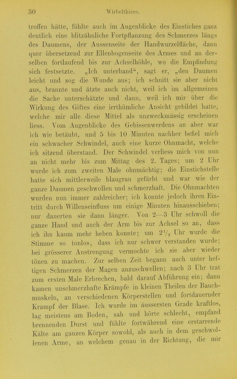 troffen hätte, fühlte auch im Augenblicke des Einstiches ganz deutlich eine blitzähnliche Fortpflanzung des Schmerzes Längs des Daumens, der Aussenseite der Handwurzelfläehe, dann quer übersetzend zur Ellenbogenseite des Annes und an der- selben fortlaufend bis zur Achselhöhle, wo die Empfindung sich festsetzte. „Ich unterband, sagt er, „den Daumen leicht und sog die Wunde aus; ich schnitt sie aber nicht aus, brannte und ätzte auch nicht, weil ich im allgemeinen die Sache unterschätzte und dann, weil ich mir über die Wirkung des Giftes eine irrthümliche Ansicht gebildet hatte, welche mir alle diese Mittel als unzweckmässig erscheinen Hess. Vom Augenblicke des Gebissenwerdens an aber war ich wie betäubt, und 5 bis 10 Minuten nachher befiel mich ein schwacher Schwindel, auch eine kurze Ohnmacht, welche ich sitzend überstand. Der Schwindel verliess mich von nun an nicht mehr bis zum Mittag des 2. Tages; um 2 Uhr wurde ich zum zweiten Male ohnmächtig; die Einstichstelle hatte sich mittlerweile blaugrau gefärbt und war wie der ganze Damnen geschwollen und schmerzhaft. Die Ohnmächten wurden nun immer zahlreicher; ich konnte jedoch ihren Em- tritl durch Willenseinfluss um einige Minuten hinausschieben; nur dauerten sie dann länger. Von 2—3 Uhr schwoll die ganze Hand und auch der Arm bis zur. Achsel so an, dass ich ihn kaum mehr heben konnte; um 21/, Uhr wurde die Stimme so tonlos, dass ich nur schwer verstanden wurde: bei grösserer Anstrengung vermochte ich sie aber wieder tönen zu machen. Zur selben Zeit begann auch unter hef- tigen Schmerzen der Magen anzuschwellen; nach 3 Ihr trat zum ersten Male Erbrechen, bald darauf Abführung ein: dann kamen unschmerzhafte Krämpfe in kleinen Theilen der Bauch- muskeln, an verschiedenen Körperstellen und fortdauernder Krampf der Blase. Ich wurde im äussersten Grade kraftlos, Lag meistens am Boden, sah und hörte schlecht, empfand brennenden Durst und fühlte fortwährend eine erstarrende Kälte am ganzen Körper sowohl, als auch in dem geschwol- lenen Arme, an welchem genau in der Richtung, die nur