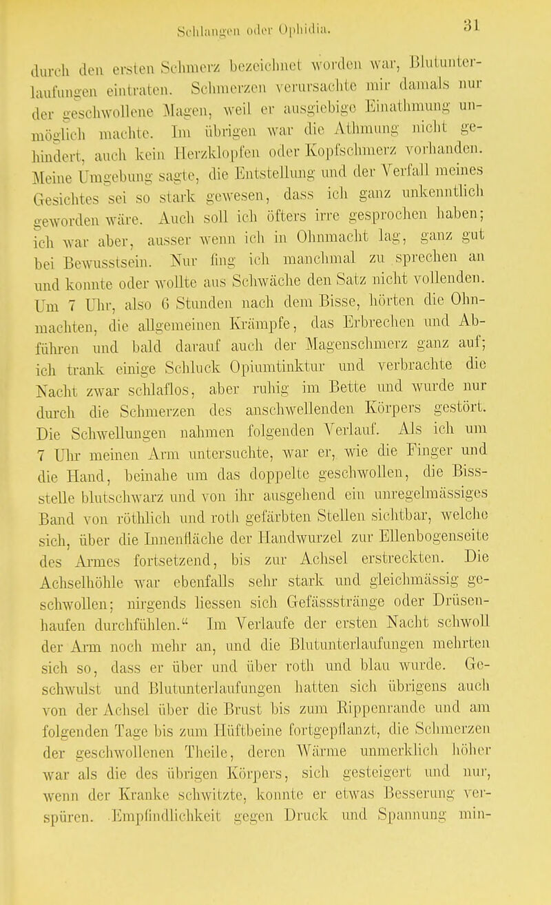 durch den ersten Schmer/ bezeichnet worden war, Blutunter- laufungen eintraten. Schmerzen verursachte mir damals nur ,1er geschwollene Magen, weil er ausgiebige Emathmung un- möglich machte. Im übrigen war die Athmung nicht ge- hindert, auch kein Eerzklopfen oder Kopfschmerz vorhanden. Meine Umgebung sagte, die Entstellung und der Verfall meines Gesichtes sei so stark gewesen, dass ich ganz unkenntlich geworden wäre. Auch soll ich öfters irre gesprochen haben; ich war aber, ausser wenn ich in Ohnmacht lag, ganz gut bei Bewusstsein. Nur fing ich manchmal zu sprechen an und konnte oder wollte aus Schwäche den Satz nicht vollenden. Um 7 I hr, also 6 Stunden nach dem Bisse, hörten die Ohn- mächten, die allgemeinen Krämpfe, das Erbrechen und Ab- führen und bald darauf auch der Magenschmerz ganz auf; ich trank einige Schluck Opiumtinktur und verbrachte die Nacht zwar schlaflos, aber ruhig im Bette und wurde nur durch die Schmerzen des anschwellenden Körpers gestört. Die Schwellungen nahmen folgenden Verlauf. Als ich um 7 Dir meinen Arm untersuchte, war er, wie die Finger und die Hand, beinahe um das doppelte geschwollen, die Biss- stelle blutschwarz und von ihr ausgehend ein unregelmässiges Band von röthlich und roth gefärbten Stellen sichtbar, welche sich, über die Innenfläche der Handwurzel zur Ellenbogenseite des Armes fortsetzend, bis zur Achsel erstreckten. Die Achselhöhle war ebenfalls sehr stark und gleichmässig ge- schwollen; nirgends Hessen sich Gefässstränge oder Drüsen- haufen durchfühlen. Im Verlaufe der ersten Nacht schwoll der Ann noch mehr an, und die Blutunterlaufungen mehrten sich so, dass er über und über roth und blau wurde. Ge- schwulst und Blutunterlaufungen hatten sich übrigens auch von der Achsel über die Brust bis zum Rippenrande und am folgenden Tage bis zum Eüftbeine fortgepflanzt, die Schmerzen der geschwollenen Theile, deren Wärme unmerklich höher war als die des übrigen Körpers, sich gesteigert und nur, wenn der Kranke schwitzte, konnte er etwas Besserung ver- spüren. Empfindlichkeit gegen Druck und Spannung min-