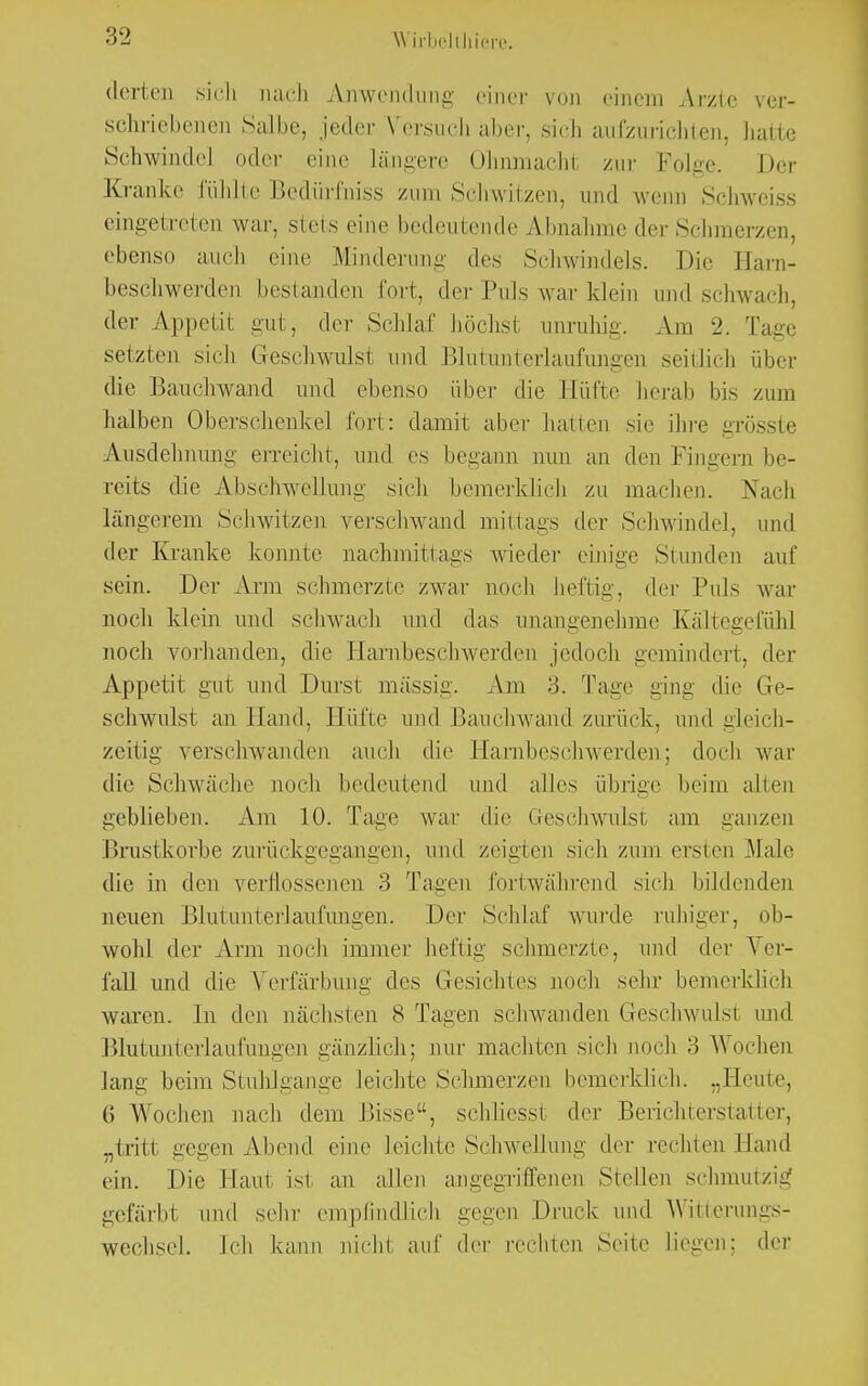 \\ ivbelthiere. derten .sich nach Anwendung einer von einem Arzte schriebenen Salbe, jeder Versuch aber, sich aufzulichten, hatte Schwindel oder eine längere Ohnmacht zur Folge. Der Kranke fühlte Bedürfniss zum Schwitzen, und wenn Schweiss eingetreten war. stets eine bedeutende Abnahme der Schmerzen, ebenso auch eine Minderung des Schwindels. Die Harn- beschwerden bestanden fort, der Puls war klein und schwach, der Appetit gut, der Schlaf höchsl anruhig. Am 2. Tage setzten sich Geschwulst und Blutunterlaufungen seitlich über die Bauchwand und ebenso über die Hüfte herab bis zum halben Oberschenkel fort: damit aber hallen sie ihre grösste Avisdehnung erreicht, und es begann nun an den Fingern be- reits die Abschwellung sich bemerklich zu machen. Nach längerem Schwitzen verschwand mittags der Schwindel, und der Kranke konnte nachmittags wieder einige Stunden auf sein. Der Arm schmerzte zwar noch heftig, der Puls war noch klein und schwach und das unangenehme Kältegefühl noch vorhanden, die Harnbeschwerden jedoch gemindert, der Appetit gut und Durst massig. Am 3. Tage ging die Ge- schwulst an Hand, Hüfte und Bauchwand zurück, und gleich- zeitig verschwanden auch die Harnbeschwerden; doch war die Schwäche noch bedeutend und alles übrige beim allen geblieben. Am 10. Tage war die Geschwulst am ganzen Brustkorbe zurückgegangen, und zeigten sich zum ersten Male die in den verflossenen 3 Tagen fortwährend sich bildenden neuen Blutunterlaufungen. Der Schlaf wurde ruhiger, ob- wohl der Ann noch immer heftig schmerzte, und der Ver- fall und die Verfärbung des Gesichtes noch sehr bemerklich waren. In den nächsten 8 Tagen schwanden Geschwulst und Blutunterlaufungen gänzlich; nur machten sich noch 3 Wochen lang beim Stuhlgange leichte Schmerzen bemerklich. „Heute, 6 Wochen nach dem Bisse, schliesst der Berichterstatter, „tritt gegen Abend eine leichte Schwellung der rechten Hand ein. Die Hanl isi an allen angegriffenen Stellen sclnnutzig gefärbt und sehr empfindlich gegen Druck und Witterungs- wechsel. Ich kann nichi auf der rechten Seite liegen; der