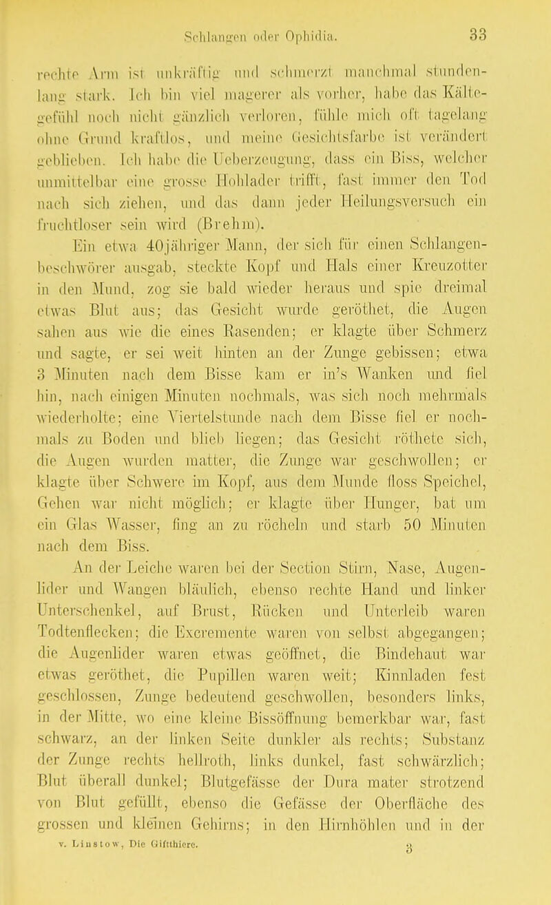 rechte \rm ist ankräftig und scbmerzt manchmal stunden- lang stark. Ich bin viel magerer als vorher, habe das Kälte- gefühl noch niehl gänzlich verloren, fühle mich oft tagelang ohne Grund kraftlos, und meine Gesichtsfarbe ist verändert geblieben. Ich habe die Ueberzeugung, dass ein Biss, welcher unmittelbar eine grosse rlohlader trifft, fast immer den Tod nach sich ziehen, und das dann jeder Heihmgsversucb ein frachtloser sein wird (Brehm). Ein etwa 40jähriger Mann, der sich für einen Schlangen- beschwörer ausgab, steckte Kopf und Hals einer Kreuzotter in den Mund, zog sie bald wieder heraus und spie dreimal eiwas Blut aus; das Gesicht, wurde geröthet, die Augen sahen aus wie die eines Käsenden; er klagte über Schmerz und sagte, er sei weit hinten an der Zunge gebissen; etwa 3 Minuten nach dem Bisse kam er in's Wanken und fiel hin. nach einigen Minuten nochmals, was sieb noch mehrmals wiederholte; eine Viertelstunde nach dem Bisse fiel er noch- mals zu Boden und blich liegen; das Gesiebt röthete sich, die Augen wurden maller, die Zunge war geschwollen; er klagte über Schwere im Kopf, aus dem Munde iloss Speichel, tiehen war nicht möglich; er klagte über Hunger, bat um ein Glas Wasser, fing an zu röcheln und starb 50 Minuten nach dem Biss. An. der Leiche waren bei der Section Stirn, Nase, Augen- lider und Wangen bläulich, ebenso rechte Hand und linker Unterschenkel, auf Brust, Rücken und ünterleib waren Todtenflecken; die Excremente waren von selbst abgegangen; die Augenlider waren etwas geöffnet, die Bindehaut war etwas geröthet, die Pupillen waren weit; Kinnladen fest geschlossen, Zunge bedeutend geschwollen, besonders links, in der Mine, wo eine kleine Bissöffnung bemerkbar war, fasi schwarz, an der linken Seile dunkler als rechts; Substanz der Zunge rechts hellrotn, links dunkel, fast, schwärzlich; Blut überall dunkel; Blutgefässe der Dura mater strotzend von Blut gefüllt, ebenso die Gefässe der Oberfläche des grossen und kleinen Gehirns; in den Hirnhöhlen und in der v. Liustow, Die Giftthiere. o