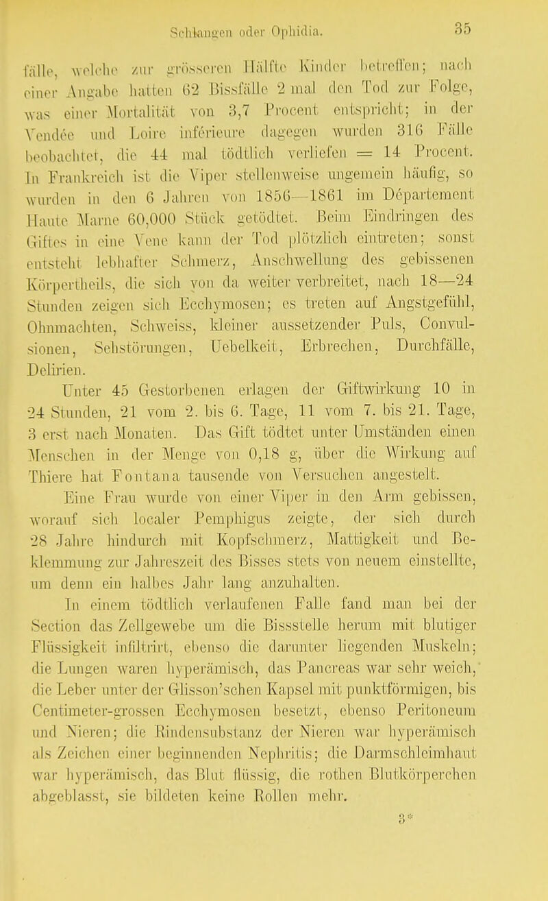 fülle welche zur grösseren Hälfte Kinder betreffen; aach einer Angabe hatten 62 Bissfälle 2 mal den Tod zur Folge, was einer Mortalität von 3,7 Procent entspricht; in der Vendee und Loire inf6rieure dagegen wurden 310 Fälle beobachtet, die 44 mal tödiüch verliefen = 14 Procent. In Frankreich ist die Viper stellenweise ungemein häufig, so wurden in den 6 Jahren von 1850—1861 im Departement, Baute Marne 00,000 Stück getödtet. Beim Eindringen des Giftes in eine Vene kann der Tod plötzlich eintreten; sonst einsieht lebhafter Schmerz, Anschwellung des gebissenen Körpertheils, die sich von da weiter verbreitet, nach 18—24 Stunden zeigen sich Ecchymosen; es treten auf Angstgefühl, Ohnmächten, Schweiss, kleiner aussetzender Puls, Convul- sionen, Sehstörungen, Uebelkeit, Erbrechen, Durchfälle, Delirien. Unter 45 Gestorbenen erlagen der Giftwirkung 10 in •24 Stunden, 21 vom 2. bis 0. Tage, 11 vom 7. bis 21. Tage, 3 erst nach Monaten. Das Gift tödtet unter Umständen einen Menschen in der Menge von 0,18 g, über die Wirkung auf Thiere hat Eon tan a tausende von Versuchen angestelt. Eine Frau wurde von einer Viper in den Arm gebissen, worauf sich Localer Pemphigus zeigte, der sich durch 28 Jahre hindurch mit Kopfschmerz, Mattigkeit und Be- klemmung zur Jahreszeit des Bisses stets von neuem einstellte, um denn ein halbes Jahr lang anzuhalten. In einem tödtlicb verlaufenen Falle fand man bei der Section das Zellgewebe um die Bissstelle herum mit blutiger Flüssigkeit infiltiirt, ebenso die darunter liegenden Muskeln; die Lungen waren hyperämisch, das Pancreas war sehr weich, dir Leber unter der Grlisson'schen Kapsel mit punktförmigen, bis Centimeter-grossen Ecchymosen besetzt, ebenso Peritoneum und Nieren; die Rindensubstanz der Nieren war hyperämisch als Zeichen einer beginnenden Nephritis; die Darmschleimhaut war hyperämisch, das Blut flüssig, die rothen Blutkörperchen abgeblasst, sie bildeten keine Hollen mehr. 3*