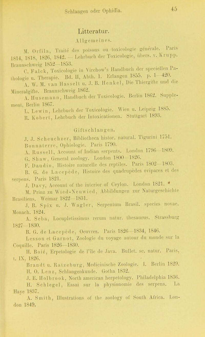 Litteratur. A LIge ine i n es. \l Orfila, Tratte des poisons ou toxicologie generale. Hans 1814 Isis. 1S26. 1842. • Lehxbiich der Toxicologie, übers, v..Krupp. Braunschweig 1S52 -1853. c palck, Toxicologie in Virchow's Handbuch der speciellen La- thologie u. Therapie. Bd. II, Ablh. 1. Erlangen 1855. p. 1 420 A. \Y. M. van llassell n. .1. B. Henkel, Die Thiergifte und die Mineralgifte. Braunschweig 1862. A. Husemann, Handbuch der Toxicologie. Berlin 1862. Supple- ment, Berlin 1867. L. Lewin. Lehrbuch der Toxicologie. Wien u. Leipzig 188D. II. Ivobert, Lehrbuch der Intoxicationen. Stuttgart 1893. G i ftsch Langen. .1. .1. Scheuchzer, Bibliotheca histor. natural. Tigurini 1751. Bonnaterre, Ophiologie. Paris 1790. A. Russell, A.ccoun1 ofjndian serpents. London 1796—1809, G, Shaw. Genera] zoology. London 1800 1826. F. Daudin, Sistoire naturelle des reptiles. Paris 1802- 1803. B. G. de Lacepede, Histoire des quadruples ovipares et des serpens. Paris 1821. J. Davy, Account of the intcrior of Ceylon. London 1821. • M. Prinz zu Wied-Neuwied, Abbildungen zur Naturgeschichte Brasiliens. Weimar 1822 -1831. J. B. Spix ii. J. Wagler, Serpentum Brasil, species novae. Monach. 1824. A. Seba, LoGupletissimus rerum natur. thesaüxus. Slrassburg 1827-1830. B. G. de Lacepede, Oeuvres. Paris 1826—1834, 1846. Lesson et Garnot, Zoologie du voyage autour du monde sur la Coquille. Paris 1826—1830. H. Boie, Erpetologie de L'ile de Java. Bullet, sc. natur. Paris, i. IX, 1826. Brandl u. Ratzeburg, Medicinische Zoologie. [. Berlin L829. IL 0. Leu/,. Schlangenkunde. Gotha 1832. .I.E. Holbrook, North american herpetology. Philadelphia 1836. H. Schlegel, Essai sur la physionomie des serpens. La Haye 1837. A. Smith, Illustrations of the zoology of South Al'rica. Lon- don 1849.