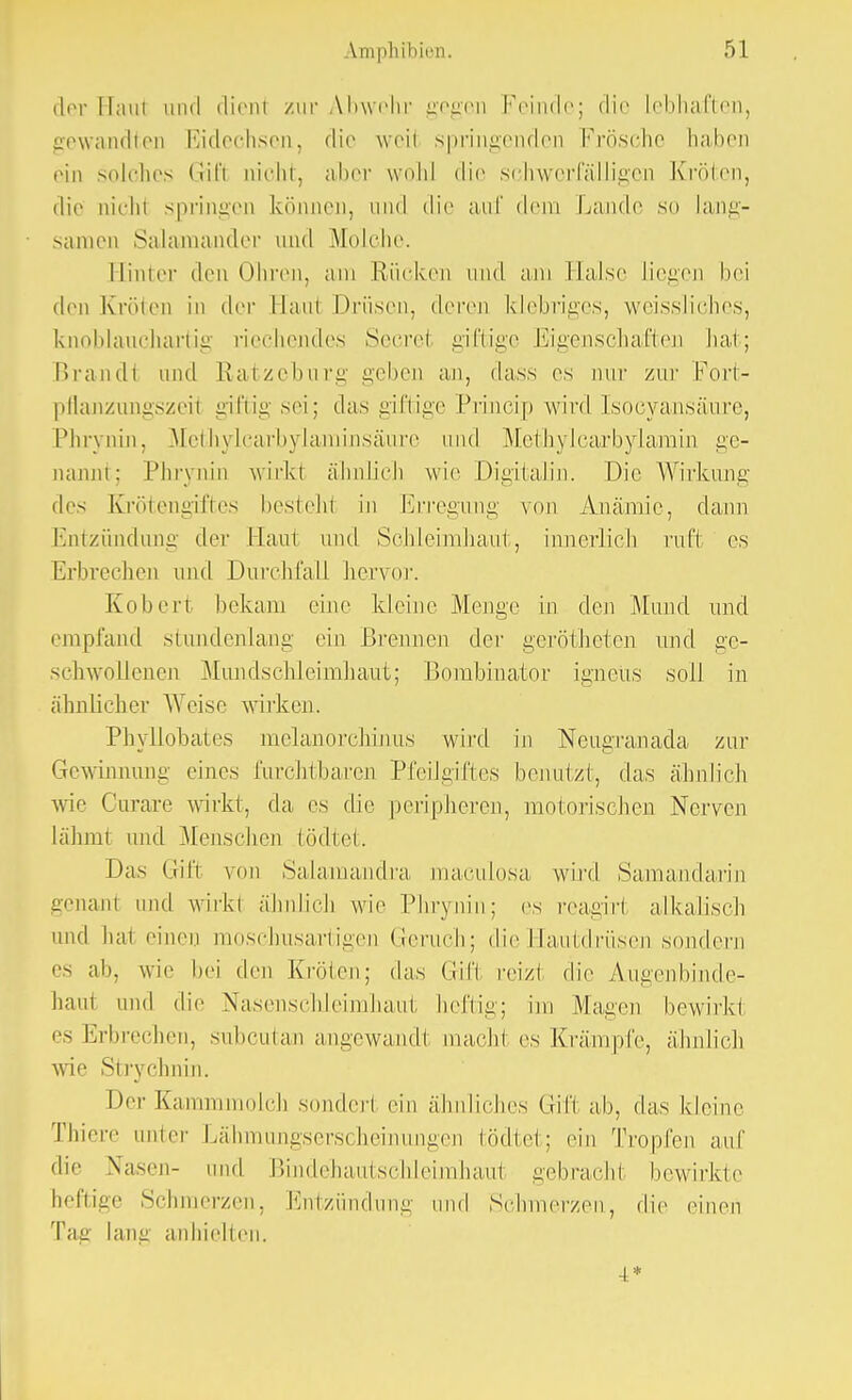 der Hanl und dieni zur Abwehr gegen Feinde; die lebhaften, gewandten Eidechsen, die weil springenden Frösche haben ein solches Gifl tücht, aber wohl die schwerfälligen Kröten, die nic ht springen können, und die auf dem Lande so Lang- samen Salamander und Molche. Himer den Ohren, am Rücken und am Halse liegen bei den Kröten in der Hanl Drüsen, deren klebriges, weissliches, knoblauchartig riechendes Secret giftige Eigenschaften hat; Brandl und Ratzeburg geben an, dass es nur zur Port- pflanzungszeil giftig sei; das giftige Princip wird Isocyansäure, Phrynin, Methylcarbylaminsäure und Methylcarbylamin ge- nannt; Phrynin wirkl ähnlich wie Digitalin. Die Wirkung des Krötengiftes besteh! in Erregung von Anämie, dann Entzündung der Haut und Schleimhaut, innerlich ruft es Erbrechen und Durchfall hervor. Koheri bekam eine kleine Menge in den Mund und empfand stundenlang ein Brennen der gerötheten und ge- schwollenen Mundschleimhaut; Bombinator igneüs soll in ähnlicher Weise wirken. Phyllobates melanorchinus wird in Neugranada zur Gewinnung eines furchtbaren Pfeilgiftes benutzt, das ähnlich wie Curare wirkt, da, es die peripheren, motorischen Nerven lähmt und Menschen fcödtet. Das Gift von Salamandra maculosa wird Samandarin genant und wirk! ähnlich wie Phrynin; es reagirt alkalisch und hai einen moschusartigen Geruch; die Hautdrüsen sondern es ab, wie hei den Kröten; das Gifl reiz! die Augenbinde- baul und die Nasenschleimhaut heftig; im Magen bewirk! es Erbrechen, subcutan angewandl macht es Krämpfe, ähnlich wie Strychnin. Der Kammmolch sonderl ein ähnliches Gif! ab, das kleine 'fhiere unier Lähmungserscheinungen tödtet; ein Tropfen auf die Nasen- und Bindehautschleirahaiü gebracb.1 bewirkte heftige Schmerzen, Entzündung und Schmerzen, die einen lang anhielten. 4*