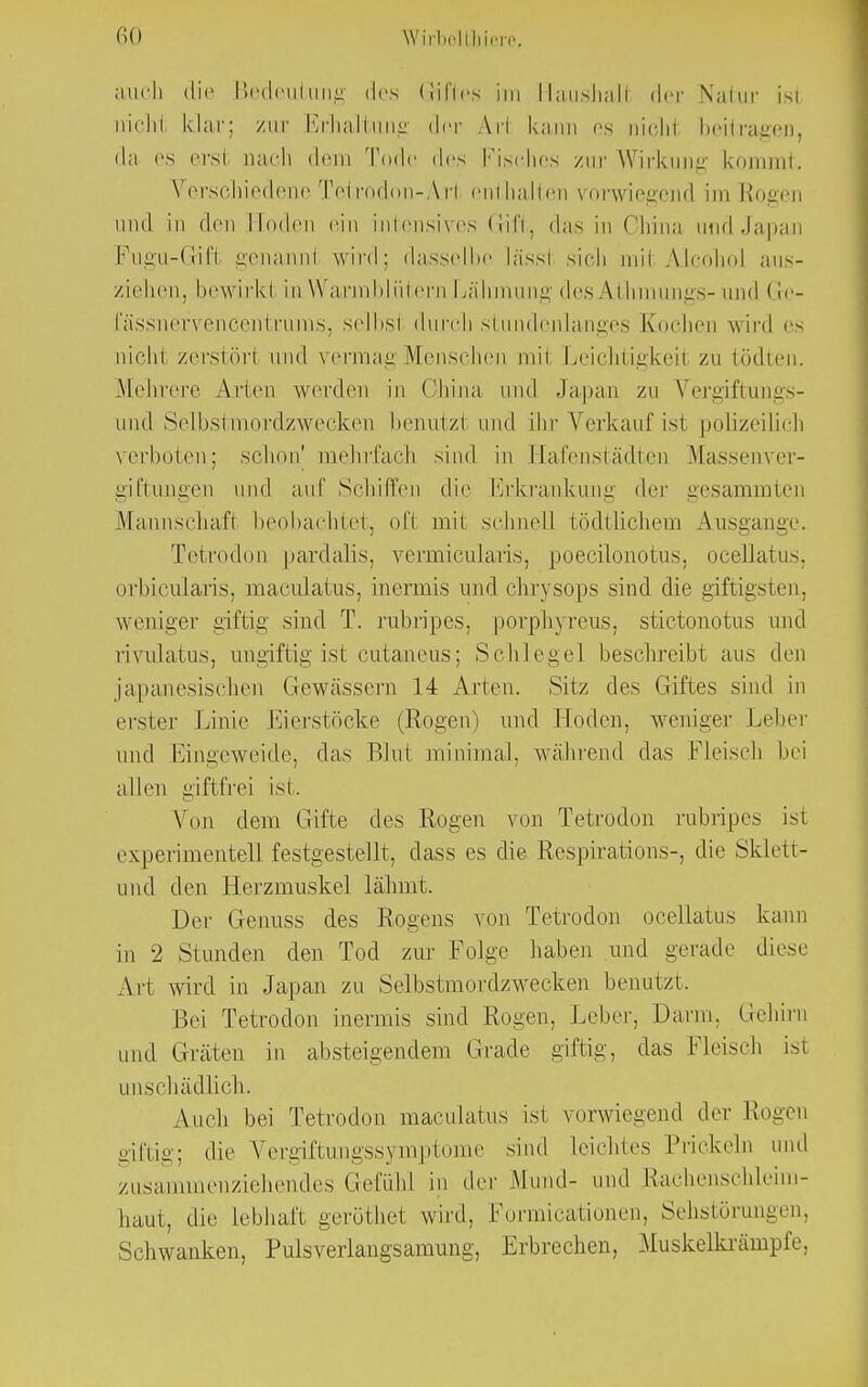Iii) WirMtlriere. auch die Bedeuüuig des Giftes im rlaushaH der Natur isi nicht klar: zur Erhaltung der A11 kann es nichl beitragen, da es ersl nach dein Tode des Fisches zur Wirkung kommt. Verschiedene Tetrodon-Arl enthalten vorwiegend im Elogen und in den linden ein intensives Gift, das in China und Japan Fugu-GHfi genannl wird: dasselbe lässl sich mil Alcohol aus- ziehen, bewirk! in Warmblütern Lähmung des Athmungs- und (le- fässnervencentrums, selhsi durch stundenlanges Kochen wird es nichl zerstör! und vermag Menschen mil Leichtigkeil zu tödten. Mehrere Arien werden in China und Japan zu Vergiftungs- und Selbstmordzwecken benutz! I ihr Verkauf isi polizeilich verboten; schon' mehrfach sind in Eafenstädten Massenver- g'iftungen und auf Schilfen die Erkrankung der gesammten Mannschafi beobachtet, oft mil schnell tödtlichem Ausgange. Tetrodon pardalis, vermicularis, poecilonotus, ocellatus, orbicularis, maculatus, inermis und chrysops sind die giftigsten, weniger giftig sind T. rubripes, porphyreus, stictonotus und rivulatus, ungiftig ist cutaneus; Schlegel beschreibt aus den japanesischen Gewässern 14 Arten. Sitz des Giftes sind in erster Linie Eierstöcke (Rogen) und Hoden, weniger Leber und Eingeweide, das Blui minimal, während das Fleisch hei allen giftfrei isi. Von dem Gifte des Rogen von Tetrodon rubripes ist experimentell festgestellt, dass es die Respirations-, die Sklett- und den Herzmuskel lähmt. Der Genuss des Rogens von Tetrodon ocellatus kann in 2 Stunden den Tod zur Folge haben und gerade diese Art wird in Japan zu Selbstmordzwecken benutzt. Bei Tetrodon inermis sind Rogen, Leber, Darm, Gehirn und Gräten in absteigendem Grade giftig, das Fleisch ist unschädlich. Auch hei Tetrodon maculatus isi vorwiegend der Elogen giftig; die Vergiftmigssymptome sind leichtes Prickeln und zusammenziehendes Gefühl in der .Mund- und Elachenschleim- haut, die Lebhaft geröthei wird, Pormicationen, Sehstörungen, Schwanken, Pulsverlangsamung, Erbrechen, Muskelkränrpfe.