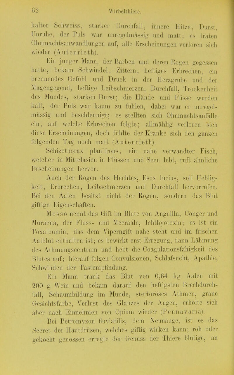 kalter Schweiss, starker Durchfall, innere Hitze, Durst Unruhe, der Puls war iinregelmässig und man; es traten Olmmachtsanwandlungon auf, alle Erscheinungen verloren sich wieder (A n I en rieth). Ein junger Mann, der Barben und deren Rogen gegessen hatte, bekam Schwindel, Zittern, heftiges Erbrechen, ein brennendes Gefühl und Druck in der [-lerzgrubc und der Magengegend, heftige Leibschmerzen, Durchfall. Trockenheil des Mundes, starken Durst; die Hände und Füsse wurden kalt, der Puls war kaum zu fühlen, dabei war er iinregel- mässig und beschleunigt; es stellten sich Ohnmachtsanfälle ein, auf welche Erbrechen folgte; allmälilig verloren sich diese Erscheinungen, doch fühlte der Kranke sich den ganzen folgenden Tag noch malt (Anten rieth). Schizothorax planifrons, ein nahe verwandter Fisch, weicher in Mittelasien in Flüssen und Seen lebt, ruft ähnliche Erscheinungen hervor. Auch der Rogen des Hechtes, Esox Lucius, soll üeblig- keit, Erbrechen, Leibschmerzen und Durchfall hervorrufen. Bei den Aalen besitzt nicht der Rogen, sondern das Blut giftige Eigenschaften. Mosso nennt das Gifl im Blute von Anguilla, Conger und Muraena, der Pluss- und Meeraale, Ichthyotoxin; es isl ein Toxalbumin, das dem Viperngifi nahe steh! und im frischen Aalblut enthalten ist; es bewirkt erst Erregung, dann Lähmung des Athmungscentrum und heb! die Ooagulationsfähigkeil des Blutes auf; hierauf folgen Convulsionen, Schlafsucht, Apathie,' Schwinden der Tastempfindung. Ein Mann frank das Blut von 0,64 kg Aalen mit 200 g Wein und bekam darauf den heftigsten Brechdurch- fall, Schaumbüdung im Munde, stertoröses Athmen, graue Gesichtsfarbe, Verlust des Glanzes der Augen, erhöhe sieh aher nach Einnehmen von Opium wieder (PennaYaria). I'.ei Petr yzon fluviatilis, dem Neunauge, isl es das Secrel der Hautdrüsen, welches giftig wirken kann; roh oder gekocht genossen erregte der Genuss der Thiere blutige, an