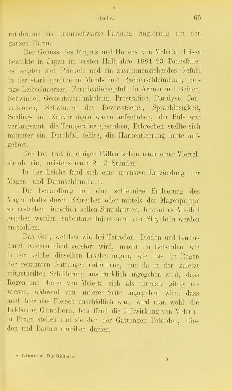 » Fische. 65 rothbraune bis braunschwarze Färbung ringförmig Lira den ganzen Darm. Der Genuss des Rogens und Hodens von Meletta thrissa bewirkte in Japan im ersten Halbjahre 1884 23 Todesfälle; es zeigten sich Prickeln und ein zusammenziehendes Gefühl in der stark gerotteten .Mund- und Rachenschleimhaut, hef- tige Leibschmerzen, Formicationsgefühl in Annen und Beinen, Schwindel, Gesichtsverdunkelung, Prostration, Paralyse, Con- vrilsionen, Seh winden des Bewusstseins, Sprachlosigkeit, Schlinge und Kauvermögen waren aufgehoben, der Puls war verlangsamt, die Temperatur gesunken, Erbrechen stellte sich mitunter ein, Durchfall fehlte, die Harnentleerung hatte auf- gehört. Der Tod trat in einigen Fällen schon nach einer Viertel- stunde ein, meistens nach 2—3 Stunden. In der Leiche fand sich eine intensive Entzündung der Magen- und Darmschleimhaut. Die Behandlung hat eine schleunige Entleerung des Mageninhalts durch Erbrechen oder mittels der Magenpumpe zu erstreben, innerlich sollen Stimulantien, besonders Alkohol gegeben werden, subcutane Injectionen von Strychnin werden empfohlen. Das Gift, welches wie bei Tetrodon, Dioden und Barbus durch Korhen nicht zerstört wird, macht im Lebenden wie in der Leiche dieselben Erscheinungen, wie das im Rogen der genannten Gattungen enthaltene, und da in der zuletzt mitgetheilten Schilderung ausdrücklich angegeben wird, dass Rogen und Hoden von Meletta sich als intensiv giftig er- wiesen, während von anderer Seite angegeben wird, dass auch hier das Fleisch anschädlich war, wird man wohl die Erklärung Günthers, betreffend die Giftwirkung von Meletta, in Frage stellen und sie der der Gattungen Tetrodon, Dio- den und Barbus anreihen dürfen. v. Llnstow, Die Giftthierc.