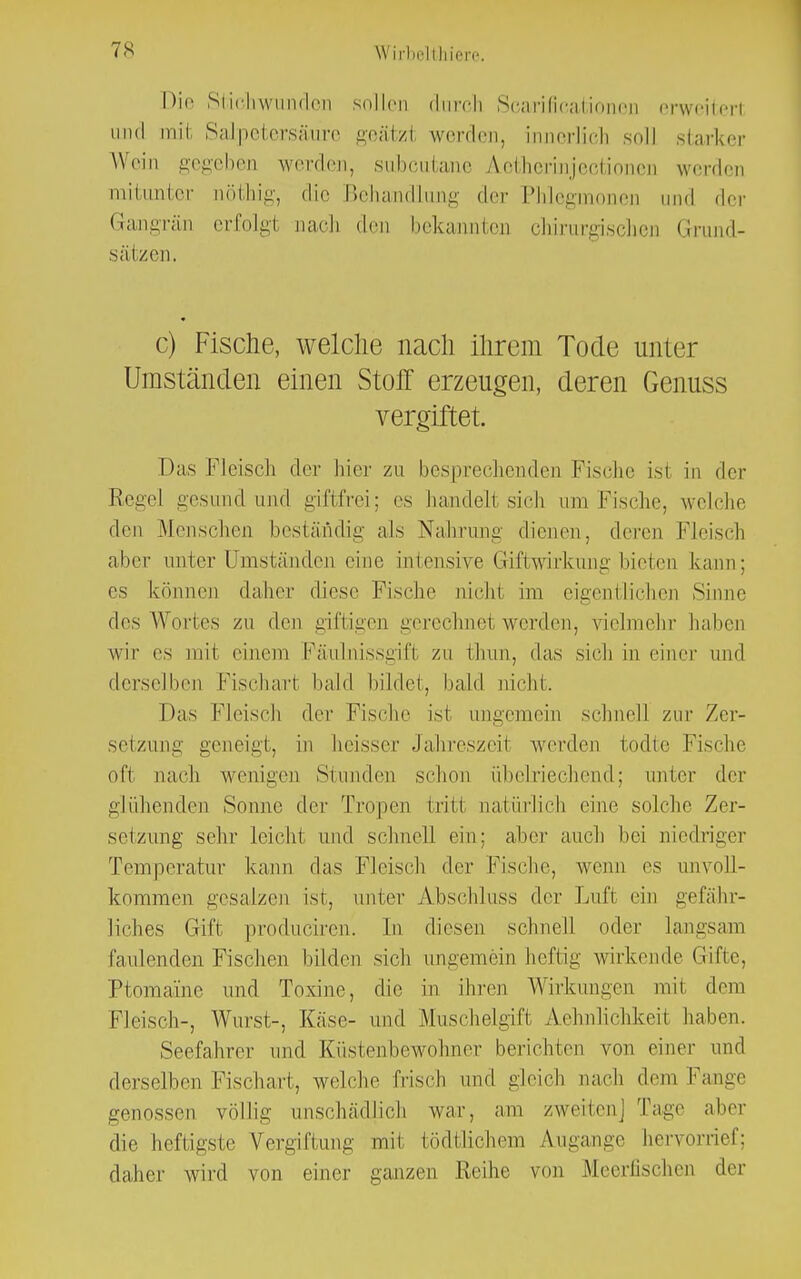 Die Stichwunden sollen durch Scarificationen erweiterl und mll Salpetersäure geätzl werden, innerlich soll starker Wein gegeben werden, subcutane A.etherinjecti m werden mitunter tiöthig, die Behandlung der Phlegmonen und der Gangrän erfolg! nach den bekannten chirurgischen Grund- sätzen. c) Fische, welche nach ihrem Tode unter Umständen einen Stoff erzeugen, deren Genuss vergiftet. Das Fleisch der hier zu besprechenden Fische ist in der Regel gesund und giftfrei; es handelt sieb um Fische, welche den Menschen beständig als Nahrung dienen, deren Fleisch alier unter Umständen eine intensive Giftwirkung bieten kann; es können daher diese Fische nicht im eigentlichen Sinne des Wortes zu den giftigen gerechnet werden, vielmehr haben wir es mit einem Fäulnissgift zu thun, das sich in einer und derselben Fischart bald bildet, bald nicht. Das Fleisch der Fische ist ungemein schnell zur Zer- setzung geneigt, in heisser Jahreszeit werden todtc Fische oft nach wenigen Stunden schon übelriechend; unter der glühenden Sonne der Tropen fcriti natürlich eine solche Zer- setzung sehr leicht und schnell ein; aber auch hei niedriger Temperatur kann das Fleisch der Fische, wenn es unvoll- kommen gesalzen ist, unter Abschluss der Luft ein gefähr- liches Gift produciren'. In diesen schnell oder langsam faulenden Fischen bilden sich ungemein heftig wirkende Gifte, Ptomaine und Toxine, die in ihren Wirkungen mit dem Fleisch-, Wurst-, Käse- und Muschelgifi Ähnlichkeit haben. Seefahrer und Küstenbewohner berichten von einer und derselben Fischart, welche frisch und gleich nach dem Fange genossen völlig unschädlich war, am zweiten] Tage aber die heftigste Vergiftung mi1 tödtlichem Zugänge hervorrief; daher wird von einer ganzen Reihe von Meerfischen der