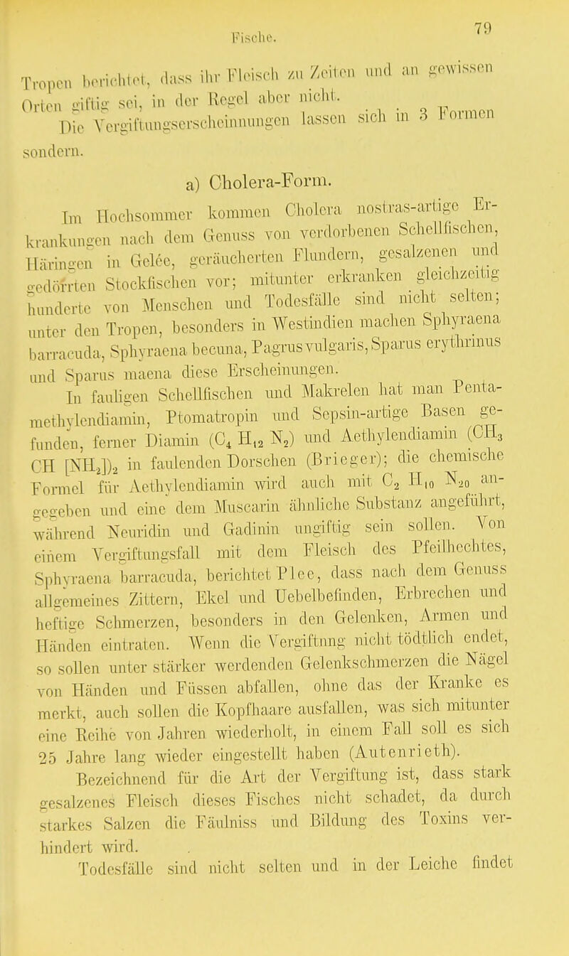 Tropen berichtet, dass ihr Fleisch m /eilen und an gewissen Orlen giftig sei, in der Regel aber nicht. Die Vergiftimgserscheinniingeii lassen sich in 3 Immen sondern. a) Cholera-Form. [in Hochsommer kommen Cholera nostras-artige Er- krankungen aach dem Genuss von verdorbenen Schellfischen Häringen in Gel6e, geräucherten Flundern, gesalzenen und löfrten Stockfischen vor; mitunter erkranken gleichzeitig hunderte v„> Menschen und Todesfälle sind nicht selten; imter deB Tropen, besonders in Westindien machen Sphyraena barracuda, Sphyraena becuna, Pagrusvulgaris, Spams erythrmus und Spams maena diese Erscheinungen. In fauligen Schellfischen und Makrelen hat man Penta- merhvlendiamin, Ptomatropin und Sepsin-artige Basen ge- funden, ferner Diamin (04 H12 N2) und Aethylendiamin (CH3 OH [Xll2])2 in faulenden Dorschen (Brieger); die chemische Formel für Aethylendiamin wird auch mit C2 H10 N20 an- egeben und eine dem Muscarin ähnliche Substanz angeführt, während Neuridin und Gadinin ungiftig sein sollen. Von einen Vergiftimgsfall mit dem Fleisch des Pfeilhechtes, Sphyraena barracuda, berichtet PIee, dass nach dem Genuss allgemeines Zittern, Ekel und Uebelbefinden, Erbrechen und heftige Schmerzen, besonders in den Gelenken, Armen und Händen eintraten. Wenn die Vergiftung nicht tödtlieh endet, so sollen unter stärker werdenden Gelenkschmerzen die Nägel von Händen und Füssen abfallen, ohne das der Kranke es merkt, auch sollen die Kopfhaare ausfallen, was sich mitunter eine Reihe von Jahren wiederholt, in einem Fall soll es sich 25 Jahre lang wieder eingestellt haben (Autenrieth). Bezeichnend für die Art der Vergiftung ist, dass stark gesalzenes Fleisch dieses Fisches nicht schadet, da durch starkes Salzen die Fäulniss und Bildung des Toxins ver- hindert wird. Todesfälle sind nicht seilen und in der Leiche findet