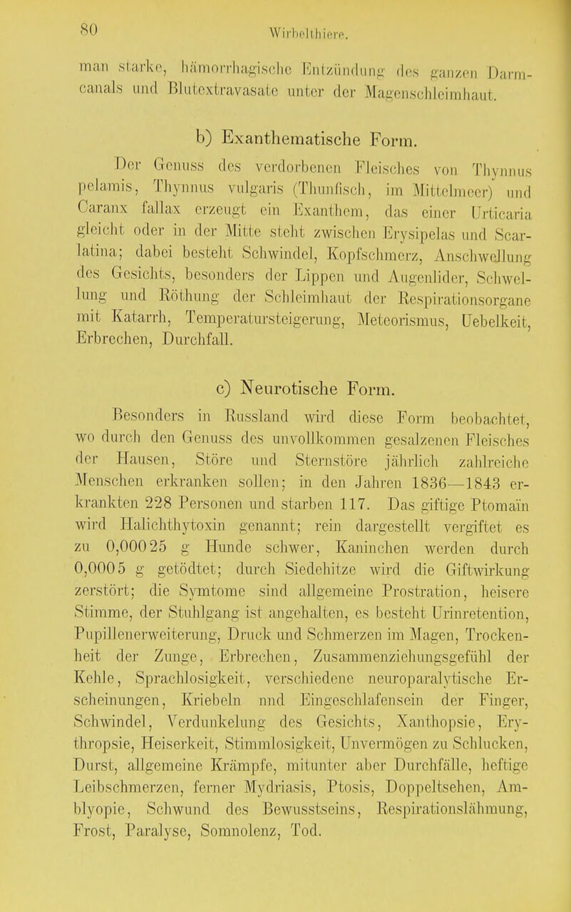 man starke, hämorrhagische Entzündung des ganzen Darm- canals und Blutextravasate unter der Magenschleimhaut. b) Exanthematische Form. Der Grenuss des verdorbenen Fleisches von Thynnus pelamis, Thynnus vulgaris (Thunfisch, im Mittelmeer) und Oaranx fallax erzeugt ein Exanthem, das einer Urticaria gleicht oder in der Mitte steht zwischen Erysipelas und Scar- latina; dabei bestellt Schwindel, Kopfschmerz, Anschwellung des Gesichts, besonders der Lippen und Augenlider, Schwel- lung und Röthung der Schleimhaut der Respirationsorgane mit Katarrh, Temperatursteigerung, Meteorismus, üehelkeit, Erbrechen, Durchfall. c) Neurotische Form. Besonders in Russland wird diese Form beobachtet, wo durch den Genuss des unvollkommen gesalzenen Fleisches der Hausen, Störe und Sternstöre jährlich zahlreiche Menschen erkranken sollen; in den Jahren 1836—1843 er- krankten 228 Personen und starben 117. Das giftige Ptomäin wird Halichthytoxin genannt; rein dargestellt vergiftet es zu 0,00025 g Hunde schwer, Kaninchen werden durch 0,0005 g getödtet; durch Siedehitze wird die Giftwirkung zerstört; die Symtomc sind allgemeine Prostration, heisere Stimme, der Stuhlgang ist angehalten, es besteht Urinretention, Pupillenerweiterung, Druck und Schmerzen im Magen, Trocken- heit der Zunge, Erbrechen, Zusammenziehungsgefühl der Kehle, Sprachlosigkeit, verschiedene neuro paralytische Er- scheinungen, Knebeln nnd Eingeschlafensein der Finger, Schwindel, Verdunkelung des Gesichts, Xanthopsie, Ery- thropsie, Heiserkeit, Stirn ml osigkeit, Unvermögen zu Schlucken. Durst, allgemeine Krämpfe, mitunter aber Durchfälle, hefiice Leibschmerzen, ferner Mydriasis, Ptosis, Doppeltsehen. Am- blyopie, Schwund des Bewusstseins, Respirationslähmung, Frost, Paralyse, Somnoienz, Tod.