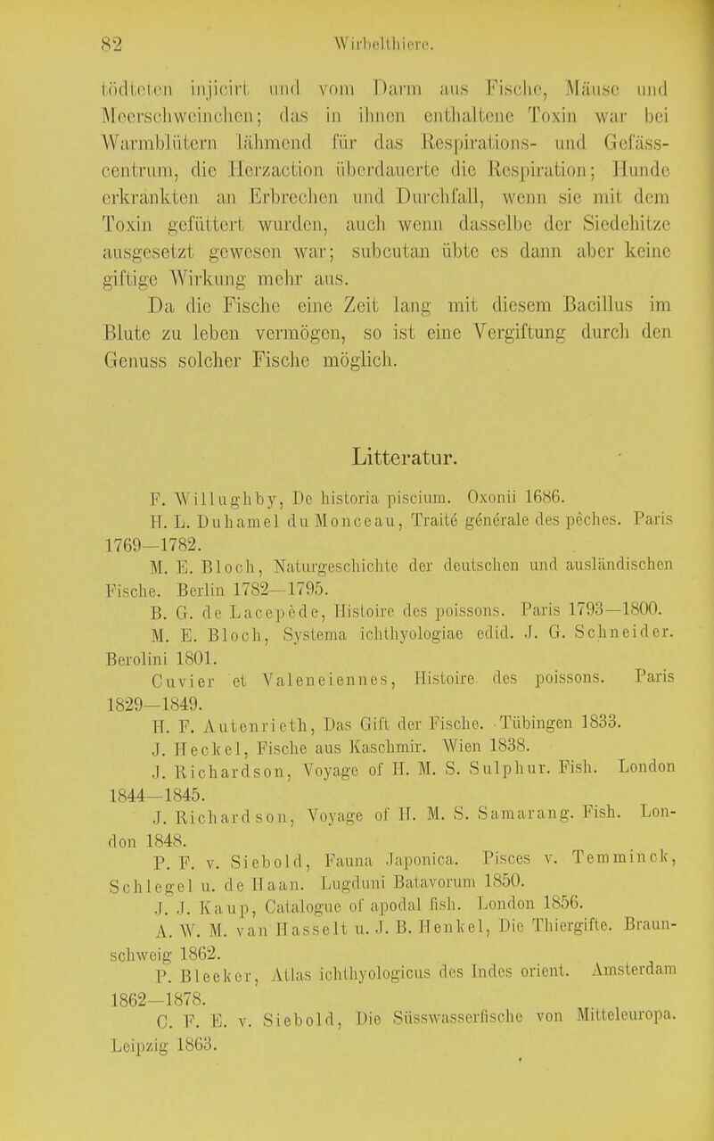 bödteten injiciri und vom Darm aus Fische, Mäuse und Meerschweinchen; das in ihnen enthaltene Toxin war bei Warmblütern Lähmend Cur das Respirations- and Gefäss- centrum, die Eerzaction überdauerte die Respiration; Eunde erkrankten an Erbrechen und Durchfall, wenn sie mil dem Toxin gefüttert wurden, auch wenn dasselbe der Siedehitze ausgesetzl gewesen war; subcutan üble es dann aber keine giftige Wirkung mehr aus. Da die Fische eine Zeit Lang mit diesem Bacillus im Blute zu Leben vermögen, so ist eine Vergiftung durch den Grenuss solcher Fische möglich. Litteratur. F. Willughby, Tie historia piscium. Oxonii L686. Tl. L. Duhamel du Mouccau, Tratte generale des peches. Paris 1769—1782. M. E. Bloch, Naturgeschichte der deutschen und ausländischen Fische. Berlin 1782—1795. B. G. de Lacepede, Histoire des poissons. Paris 1793—1800. M. E. Bloch, Systema ichthyologiae edid. .1. G. Schneider. Berolini 1801. Cuvier et Valeneiennes, Histoire des poissons. Paris 1829—1849. Ii. F. Autenrieth, Das Gift der Fische. Tübingen 1833. ,1. Heclcel, Fische aus Kaschmir. Wien 1838. .1. Richardson, Voyage of H. M. S. Sulphur. Fish. London 1844—1845. .1. Richardson, Voyage of H. M. S. Samarang. Fish. Lon- don 1848. P. F. v. Siebold, Fauna Japonica. Pisces v. Temmmck, Schlegel u. de Haan. Lugduni Batavorum 1850. j. J, Kaup, Catalogue of apodal fish. London 1856. A. W. M. van HasseH a. J. B. Henkel, Die Thiergifte. Braun- schweig 1862. I-. i;lecker, Atlas ichthyologicus des Endes Orient. Amsterdam 1862—1878. 0. F. E. v. Siebold, Die Süsswasserfischc von Mitteleuropa. Leipzig 1863.