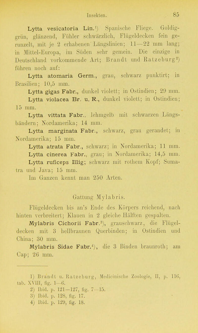 Lytta vesicatoria Lin.1) Spanische Fliege. Goldig- grün, glänzend, Fühler schwärzlich, Flügeldecken fein ge- runzelt, mit je 2 erhabenen Längslinien; 11—22 mm lang; in Mittel-Europa, im Süden sehr gemein. Die einzige in Deutschland vorkommende Art; Brandt und Ratzeburg2) führen noch auf: Lytta atomaria Germ., grau, schwarz punktirt; in Brasilien; 10,5 mm. Lytta gigas Fabr., dunkel violett; in Ostindien; 29 mm. Lytta violacea Br. u. R., dunkel violett; in Ostindien; 15 mm. Lytta vittata Fabr., lehmgelb mit schwarzen Längs- bändern; Nordamerika; 14 mm. Lytta marginata Fabr., schwarz, grau gerandet; in Nordamerika; 15 mm. Lytta atrata Fabr., schwarz; in Nordamerika; 11 mm. Lytta cinerea Fabr., grau; in Nordamerika; 14,5 mm. Lytta ruficeps Iiiig; schwarz mit rothem Kopf; Suma- tra und Java; 15 mm. Im Ganzen kennt man 250 Arten. Gattimg Mylabris. Flügeldecken bis an's Ende des Körpers reichend, nach hinten verbreitert; Klauen in 2 gleiche Hälften gespalten. Mylabris Cichorii Fabr.3), grauschwarz, die Flügel- decken mit 3 hellbraunen Querbinden; in Ostindien und China; 30 mm. Mylabris Sidae Fabr.4), die 3 Binden braunroth; am Gap; 26 mm. 1) Brandt u. Ratzeburg, Medicinische Zoologie, 11, p. 116, tab. XVm, (ig. 1—6. 2) Ibid. p. 121—127, fig. 7-15. 3) ibid. p. 128, fig. 17. 4) ibid. p. 129, lig. 18.