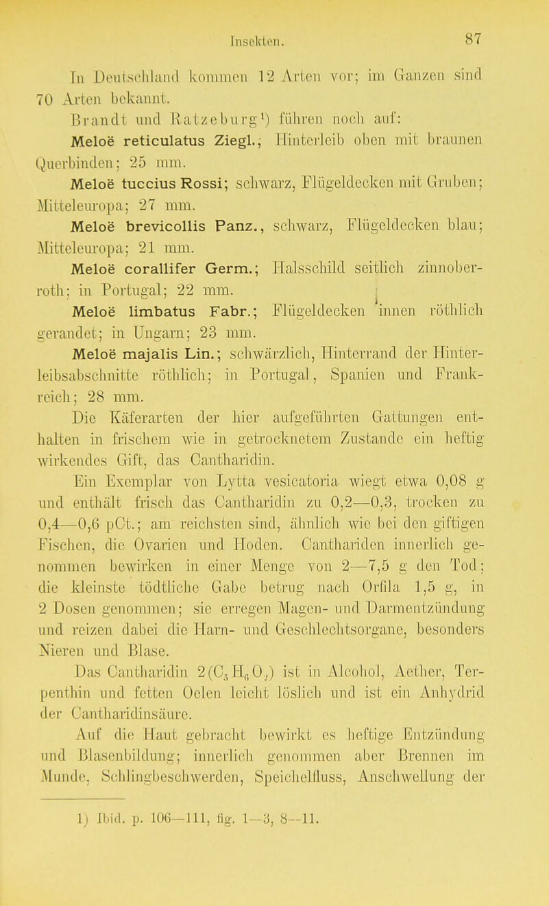 In Deutschland kommen 12 Arien vot; im Ganzen sind 70 Arien bekannt. Brandl and Ratzeburg1) führen noch auf: Meloe reticulatus Ziegl., Hinterleib oben mit braunen Querbinden; 25 mm. Meloe tuccius Rossi; schwarz, Flügeldecken mit Gruben; Mitteleuropa; 27 mm. Meloe brevicollis Panz., schwarz, Flügeldecken blau; Mitteleuropa; 21 mm. Meloe corallifer Germ.; Halsschüd seitlich zinnober- roth; in Portugal; 22 mm. Meloe limbatus Fabr.; Flügeldecken innen röthlich gerandet; in Ungarn; 23 mm. Meloe majalis Lin.; schwärzlich, Hinterrand der Hinter- leibsabschnitte röthlich; in Portugal, Spanien und Frank- reich; 28 mm. Die Käferarten der hier aufgeführten Gattungen ent- halten in frischem wie in getrocknetem Zustande ein heftig wirkendes Gift, das Cantharidin. Ein Exemplar von Lytta vesicatoria wiegt etwa 0,08 g und enthält frisch das Cantharidin zu 0,2-—0,3, trocken zu 0,4—0,6 pCt.; am reichsten sind, ähnlich wie bei den giftigen Fischen, die Ovarien und Hoden. Oanthariden innerlich ge- nommen bewirken in einer Menge von 2—7,5 g den Tod; die kleinste tödtliche Gabe betrug nach Orfila 1,5 g, in 2 Dosen genommen; sie erregen Magen- und Darmentzündung und reizen dabei die Harn- und Geschlechtsorgane, besonders Nieren und Blase. Das Cantharidin 2(C3HfiO,) ist in Alcohol, Aether, Ter- penthin und fetten Oelen leicht löslich und ist ein Anhydrid der Cantharidinsäure. Auf die llaui gebracht bewirkt es heftige Entzündung und Blasenbildung; innerlich genommen aber Brennen im Munde. Schlingbeschwerden, Speichelfluss, Anschwellung der L) [bid. p. 106—111, fig. 8—11.