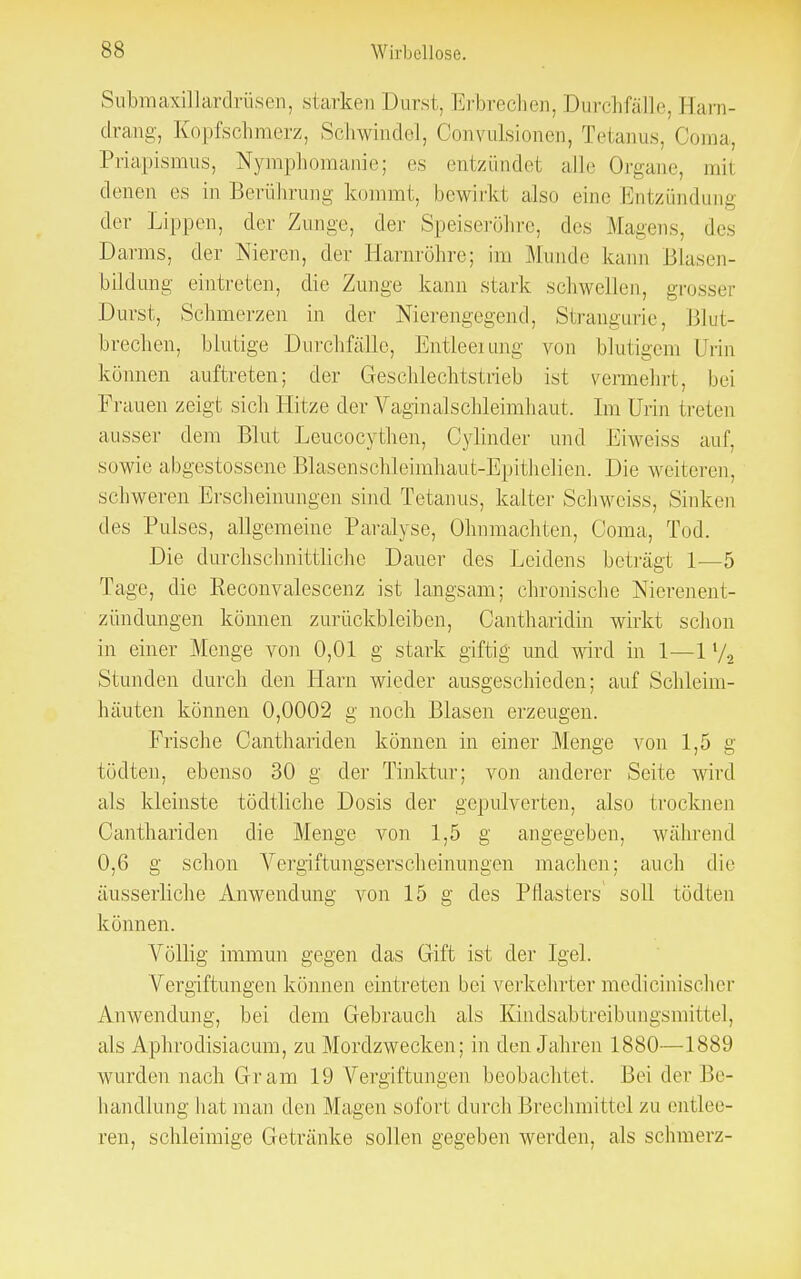 Submaxillardrüsen, starken Durst, Erbrechen,Durchfälle, Earn- drang, Kopfschmerz, Schwindel, Convulsionen, Tetanus, Ooma, Priapismus, Nymphomanie; es entzündet alle Organe, mil denen es in Berührung kommt, bewirkt also eine Entzündung der Lippen, der Zunge, der .Speiseröhre, des Magens, des Darms, der Nieren, der Harnröhre; im Munde kann Blasen- bildung eintreten, die Zunge kann stark Sehweiten, grosser Durst, Schmerzen in der Nierengegend, Strangurie, Blut- brechen, blutige Durchfälle, Entleerung von blutigem Urin können auftreten; der Geschlechtstrieb ist vermehrt, bei Frauen zeigt sich Hitze der Vaginalschleimhaut. Im Urin treten ausser dem Blut Lcucocythen, Cylinder und Liweiss auf, sowie abgegossene Blasenschleimhaut-Epithelien. Die weiteren, schweren Erscheinungen sind Tetanus, kalter Schweiss, Sinken des Pulses, allgemeine Paralyse, Ohnmächten, Ooma, Tod. Die durchschnittliche Dauer des Leidens beträgt 1—5 Tage, die Reconvalescenz ist langsam; chronische Nierenent- zündungen können zurückbleiben, Oantharidin wirkt schon in einer Menge von 0,01 g stark giftig und wird in 1—11/2 Stunden durch den Harn wieder ausgeschieden; auf Schleim- häuten können 0,0002 g noch Blasen erzeugen. Frische Canthariden können in einer Menge von 1,5 g tödten, ebenso 30 g der Tinktur; von anderer Seite wird als kleinste tödtliche Dosis der gepulverten, also trocknen Canthariden die Menge von 1,5 g angegeben, während 0,6 g schon Vergiftungserscheinungen machen; auch die äusserliche Anwendung von 15 g des Pflasters soll tödten können. Völlig immun gegen das Gift ist der Igel. Vergiftungen können eintreten bei verkehrter medicinischer Anwendung, bei dem Gebrauch als Kindsabtreibungsmittel, als Aphrodisiacum, zu Mordzwecken; in den Jahren 1880—1889 wurden nach Gram 19 Vergiftungen beobachtet. Bei der Be- handlung hat man den Magen sofort durch Brechmittel zu entlee- ren, schleimige Getränke sollen gegeben werden, als schmerz-