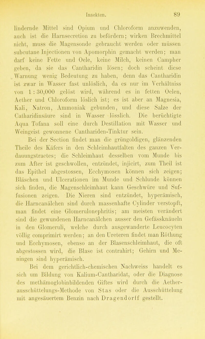 lindernde Mittel sind Opium und Chloroform anzuwenden, auch ist die Earnsecretion zu befördern; wirken Brechmittel nicht, muss die Magensonde gebraucht werden oder müssen subcutane Injectioneii von Apomorphin gemacht werden; man darf keine Fette und Oele, keine Milch, keinen Oampher geben, da sie das Oantharidin lösen; doch scheint diese Warnung wenig Bedeutung zu haben, denn das Cantharidm isl /war in Wasser fast unlöslich, da es nur im Verhäitniss um 1:30,000 gelöst wird, während es in fetten Oelcn, Aeiher und Chloroform löslich ist; es ist aber an Magnesia, Kali, Natron, Ammoniak gebunden, und diese Salze der Catharidinsäure sind in Wasser ■lösslieh. Die berüchtigte Aqua Tofana soll eine durch Destillation mit Wasser und Weingeist gewonnene Oanthariden-Tinktur sein. Bei der Section findet man die grüngoldigen, glänzenden Theile des Käfers in den Schleimhautfalten des ganzen Ver- dauungstraetes; die Schleimhaut desselben vom Munde bis zum After ist geschwollen, entzündet, injicirt, zum Theil ist das Epithel abgestossen, Ecchymosen können sich zeigen; Bläschen und ülcerationen im Munde und Schlünde können sieh finden, die Magenschleimhaut kann Geschwüre und Suf- fusionen zeigen. Die Nieren sind entzündet, hyperämisch, die Harncanälchen sind durch massenhafte (Minder verstopft, man findet eine Glomerulonephritis; am meisten verändert sind die gewundenen Harncanälchen ausser den Gefässknäueln in den Glomeruli, welche durch ausgewanderte Leucocyten völlig comprimirt werden; an denUreteren findet manliöthung und Ecchymosen, ebenso an der Blasenschleimhaut, die oft abgestossen wird, die Blase ist contrahirt; Gehirn und Me- ningen sind hyperämisch. Bei dem gerichtlich-chemischen Nachweiss handelt es sich um Bildung von Kalium-Cantharidat, oder die Diagnose des methämoglobinbildenden Giftes wird durch die Aether- ausschüttelungs-Methode von Stas oder die Ausschüttelung mit angesäuertem Benzin nach Dragendorff gestellt.