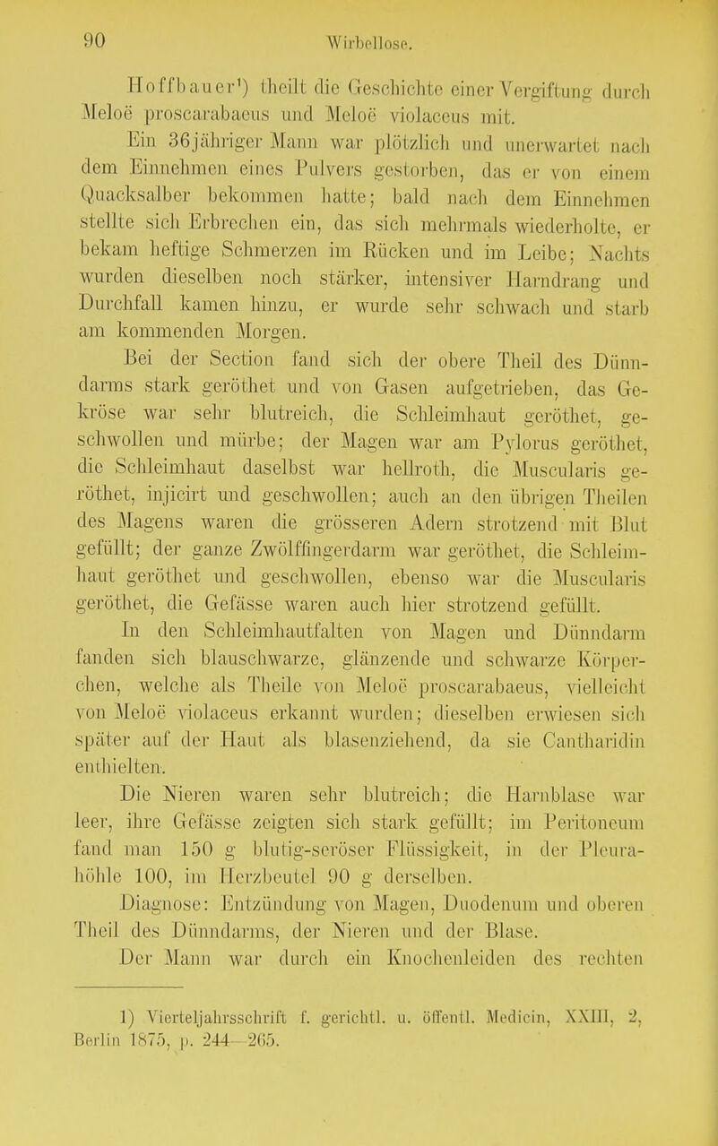 Ho ffba ii er1) theill die < rescbichte einer Vergiftung durch Meloe proscarabaeus und Meloe violaceus mit. Ein 36jähriger Mann war plötzlich und iinerwartel nach dem Einnehmen eines Pulvers gestorben, das er von einem Quacksalber bekommen hatte; bald nach dem Einnehmen stellte sich Erbrechen ein, das sich mehrmals wiederholte, er bekam heftige Schmerzen im Rücken und im Leibe: Nachts wurden dieselben noch stärke]-, intensiver Harndrang und Durchfall kamen hinzu, er wurde sehr schwach und starb am kommenden Morgen. Bei der Section fand sich der obere Theil des Dünn- darms stark geröthet und von Gasen aufgetrieben, das Ge- kröse war sehr blutreich, die Schleimhaut geröthet, ge- schwollen und mürbe; der Magen war am Pylorus geröthet, die Schleimhaut daselbst war hellroth, die Muscularis ge- röthet, mjicirt und geschwollen; auch an den übrigen Theilen des Magens waren die grösseren Adern strotzend mit Blut gefüllt; der ganze Zwölffingerdarm war geröthet, die Schleim- haut geröthet und geschwollen, ebenso war die Muscularis geröthet, die Gefässe waren auch hier strotzend gefüllt. In den Schleimhautfalten von Magen und Dünndarm fanden sich blauschwarze, glänzende und schwarze Körper- chen, welche als Theile von Meloe proscarabaeus, vielleicht von Meloe violaceus erkannt wurden; dieselben erwiesen sich später auf der Haut als blasenziehend, da sie Cantharidin enthielten. Die Nieren waren sehr blutreich; die Harnblase war leer, ihre Gelasse zeigten sich stark gefüllt; im Peritoneum fand man 150 g blutig-seröser Flüssigkeit, in der Pleura- höhle 100, im Herzbeutel 90 g derselben. Diagnose: Entzündung von Magen, Duodenum und oberen Theil des Dünndarms, der Nieren und der Blase. Der Mann war durch ein Knochenleiden des rechten 1) Vicrteljahrssclirift f. gerichtl, u. öffentl. Medicin, Will, Berlin 1875, p. M4 265.