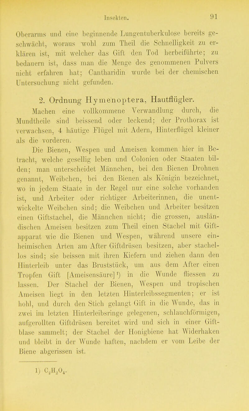 Tnsokton. <>1 Oberarms and eine beginnende Lungentuberkulose bereits ge- schwächt, woraus wohl zum Theil die Schneiligkeil zu er- klären ist, mit welcher das Grift den Tod herbeiführte; zu bedauern ist, dass man die Menge des genommenen Pulvers nicht erfahren hat; Cantbaridin wurde hei der chemischen Untersuchung nicht gefunden. 2. Ordnung Hymenoptera, Hautflügler. Machen eine vollkommene Verwandlung- durch, die Mundtheile sind beissend oder leckend; der Prothorax ist verwachsen, i häutige Flügel mit Adern, Hinterflügel kleiner als die vorderen. Die Bienen, Wespen und Ameisen kommen hier in Be- tracht, welche gesellig leben und Colonien oder Staaten bil- den; man unterscheidet Männchen, bei den Bienen Drohnen genannt, Weibchen, bei den Bienen als Königin bezeichnet, wo in jedem Staate in der Regel nur eine solche vorhanden ist, und Arbeiter oder richtiger Arbeiterinnen, die unent- wickelte Weibchen sind; die Weibchen und Arbeiter besitzen einen Giftstachel, die Männchen nicht; die grossen, auslän- dischen Ameisen besitzen zum Theil einen Stachel mit Gift- apparat wie die Bienen und Wespen, während unsere ein- heimischen Arten am After Giftdrüsen besitzen, aber stachel- los sind; sie beissen mit ihren Kiefern und ziehen dann den Hinterleib unter das Bruststück, um aus dem After einen Tropfen Gift [Ameisensäure]1) in die Wunde Iiiessen zu lassen. Der Stachel der Bienen, Wespen und tropischen Ameisen liegt in den letzten Hinterleibssegmenten; er ist hohl, und durch den Stich gelangt Gift in die Wunde, das in zwei im letzten I linferleibsringe gelegenen, schlauchförmigen, aufgerollten Giftdrüsen bereitet wird und sich in einer Gift- blase sammelt; der Stachel der Honigbiene bat Widerhaken und bleibt in der Wunde hallen, nachdem er vom Leibe der Biene abgeiissen ist.