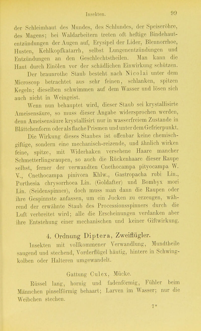 der Schleirnhaul des Mundes, des Schlundes, der Speiseröhre, des Magens; bei Waldarbeitern treten oft heftige Bindehaut- entzündungen der Augen auf, Erysipel der Lider, Blennorrhoe, Husten, Kehlkopfkatarrh, selbsi Lungenentzündungen und Entzündungen an den Geschlechtstheilen. Man kann die | laut dureli Einölen vor der schädlichen Einwirkung schützen. Der braunrothe Staub besteht nach Nicolai unter dem Microscop betrachtet aus sehr feinen, schlanken, spitzen Kegeln; dieselben schwimmen auf dem Wasser und lösen sich auch nicht in Weingeist. W enn nun behauptet wird, dieser Staub sei krystallisirte Ameisensäure, so muss dieser Angabe widersprochen werden, denn Ameisensäure krystallisirt nur in wasserfreiem Zustande in ß] ä tt chenform oder als 11 ache Prismen und unter dem Gefrierpunkt. Die Wirkung dieses Staubes ist offenbar keine chemisch- giftige, sondern eine mechanisch-reizende, und ähnlich wirken feine, spitze, mit Widerhaken versehene Haare mancher Schmetteiiingsraupen, so auch die Rückenhaare dieser Raupe selbst, ferner der verwandten Cnethocampa pityocampa W. V., Cnethocampa pinivora Khlw., Gastropacha rubi Lin., Porthesia chrysorrhoea Lin. (Goldafter) und Bombyx mori Lin. (Seidenspinner), doch muss man dann die Raupen oder ihre Gespinnste anfassen, um ein Jucken zu erzeugen, wäh- rend der erwähnte Staub des Processionsspinners durch die Luft verbreitet wird; alle die Erscheinungen verdanken aber ihre Entstehung einer mechanischen und keiner Giftwirkung. 4. Ordnung Diptera, Zweiflügler. Insekten mit vollkommener Verwandlung, Mundtheile saugend und stechend, Vorderflügel häutig, hintere in Schwing- kolben oder Halteren umgewandelt. Gattung Culex, Mücke. Rüssel lang, hornig und fadenförmig, Fühler beim Männchen pinselförmig behaart; Larven im Wasser; nur die Weibehen siechen. 7*