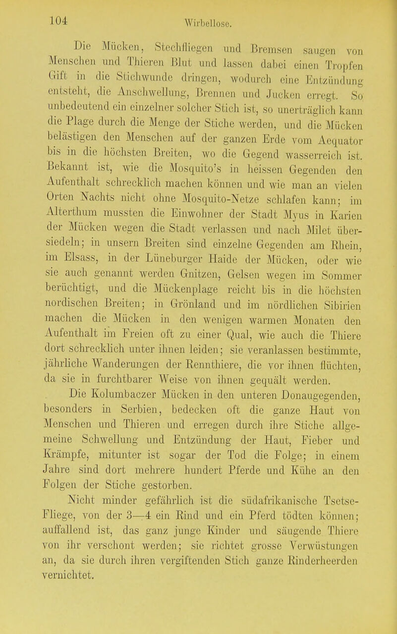 Die Mücken, Stechfliegen und Bremsen saugen von Menschen and Thieren Blut und lassen dabei einen Tropfen Gift in die Stichwunde dringen, wodurch eine Entzündung entsteht, die Anschwellung, Brennen (im! Jucken erregt. So unbedeutend ein einzelner solcher Stich ist, so unerträglich kann die Plage durch die Menge der Stiche werden, und die Mücken belästigen den Menschen auf der ganzen Erde vom Aequator bis in die höchsten Breiten, wo die Gegend wasserreich ist. Bekannt ist, wie die Mosquito's in heissen Gegenden den Aufenthalt schrecklich machen können und wie man an vielen Orten Nachts nicht ohne Mosquito-Netze schlafen kann; im Alterthum mussten die Einwohner der Stadt Myus in Earien der Mücken wegen die Stadt verlassen und nach Milet über- siedeln; in unsern Breiten sind einzelne Gegenden am Rhein, im Elsass, in der Lüneburger Haide der Mücken, oder wie sie auch genannt werden Gnitzen, Gelsen wegen im Sommer berüchtigt, und die Mückenplage reicht bis in die höchsten nordischen Breiten; in Grönland und im nördlichen Sibirien machen die Mücken in den wenigen warmen Monaten den Aufenthalt im Freien oft zu einer Qual, wie auch die Thiere dort schrecklich unter ihnen leiden; sie veranlassen bestimmte, jährliche Wanderungen der Rennthiere, die vor ihnen flüchten, da sie in furchtbarer Weise von ihnen gequält werden. Die Kolumbaczer Mücken in den unteren Donaugegenden, besonders in Serbien, bedecken oft die ganze Plaut von Menschen und Thieren und erregen durch ihre Stiche allge- meine Schwellung und Entzündung der Plaut, Fieber und Krämpfe, mitunter ist sogar der Tod die Folge; in einem Jahre sind dort mehrere hundert Pferde und Kühe an den Folgen der Stiche gestorben. Nicht minder gefährlich ist die südafrikanische Tsetse- Fliege, von der 3—4 ein Kind und ein Pferd tödten können: auffallend ist, das ganz junge Kinder und säugende Thiere von ihr verschont werden; sie richtet grosse Verwüstungen an, da sie durch ihren vergiftenden Stich ganze Rinderheerden vernichtet.