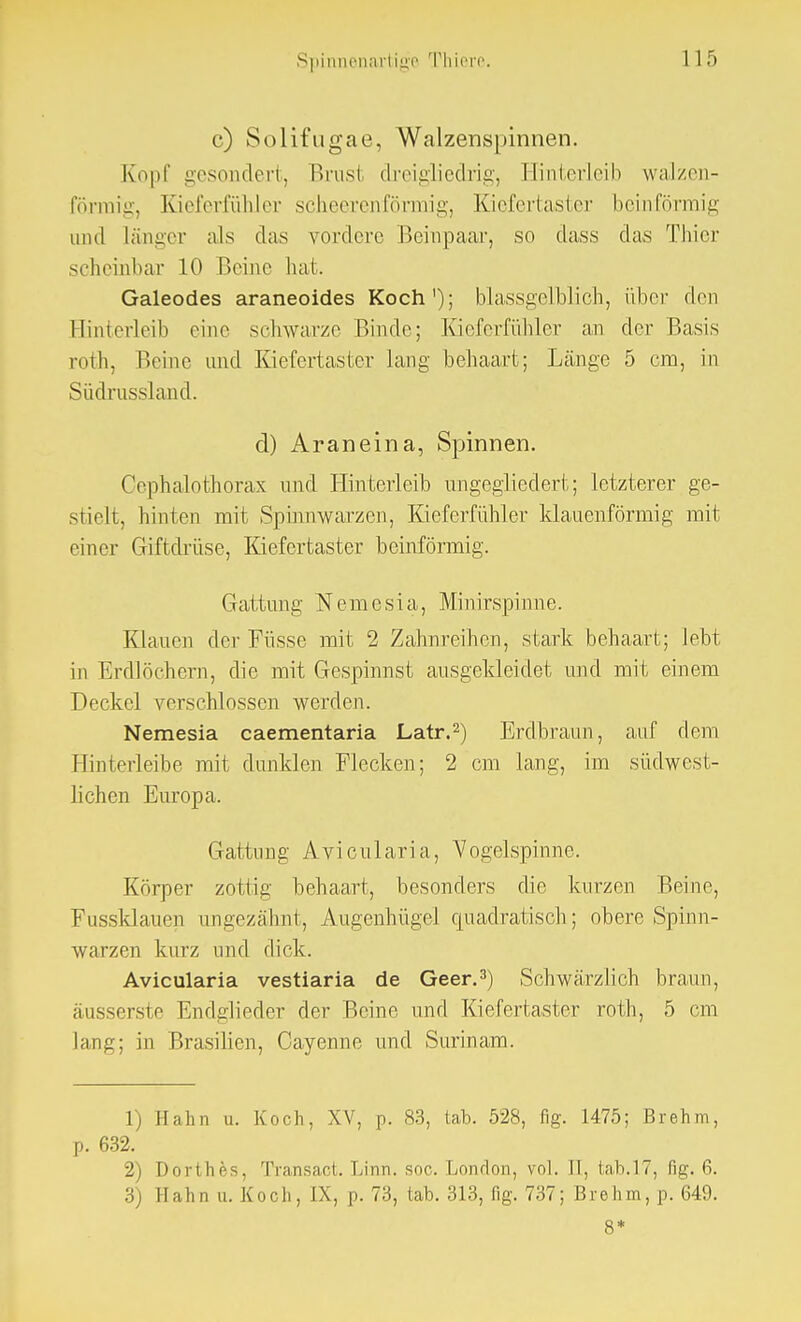 c) Solifugae, Walzenspinnen. Kopf gesondert, Brusi dreigliedrig, Hinterleib walzen- förmig, Kieferfühler scheerenförmig, Kiefertaster beinförmig und länger als das vordere Beinpaar, so dass das Thier scheinbar 10 Beine hat. Galeodes araneoides Koch1); blassgelblich, über den Hinterleib eine schwarze Binde; Kieferfühler an der Basis roth, Beine und Kiefertaster lang behaart; Länge 5 cm, in Südrussland. d) Araneina, Spinnen. Oephalothorax und Hinterleib ungegliedert; letzterer ge- stielt, hinten mit Spinnwarzen, Kieferfühler klauenförmig mit einer Giftdrüse, Kiefertaster beinförmig. Gattung Nemesia, Minirspinne. Klauen der Füsse mit 2 Zahnreihen, stark behaart; lebt in Erdlöchern, die mit Gespinnst ausgekleidet und mit einem Deckel verschlossen werden. Nemesia caementaria Latr.2) Erdbraun, auf dem Hinterleibe mit dunklen Flecken; 2 cm lang, im südwest- lichen Europa. Gattung Avicularia, Vogelspinne. Körper zottig behaart, besonders die kurzen Beine, Fussklauen imgezähnt, Augenhügel quadratisch; obere Spinn- warzen kurz und dick. Avicularia vestiaria de Geer.3) Schwärzlich braun, äusserste Endglieder der Beine und Kiefertaster roth, 5 cm lang; in Brasilien, Cayenne und Surinam. 1) Hahn u. Koch, XV, p. 83, tab. 528, fig. 1475; Brehm, p. 632. 2) Dorthes, Transact. Linn. soc. London, vol. JT, tab.17, fig. 6. 3) Hahn u. Koch, IX, p. 73, tab. 313, fig. 737; Brehm, p. 649. 8*