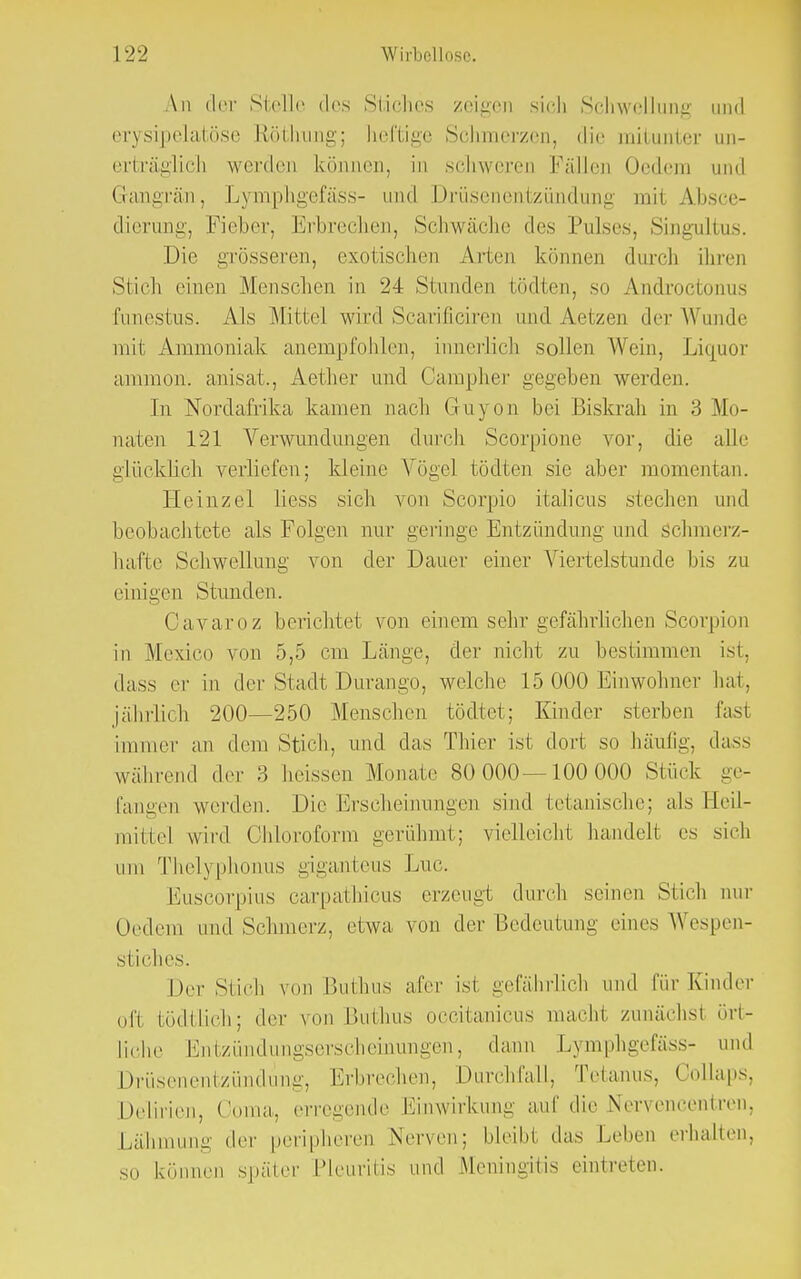 An der Stelle des Stiches zeigen sich Schwellung und erysipelatöse ftöthung; heftige Schmerzen, die mitunter un- erträglich werden können, in schweren Fällen Oedero und Gangrän, Lymphgefäss- und Drüsenentzündung mi1 Absce- dierung, Fieber, Erbrechen, Schwäche des Pulses, Singultus. Die grösseren, exotischen Alien kö in durch ihren Stich einen Menschen in 24 Stunden Midien, so Aiidroeionws funestus. Als Mittel wird Scarificiren und Aetzen der Wunde mit Ammoniak anempfohlen, iimerlich sollen Wein, Liquor ammon. anisat., Aether und Campher gegeben werden. In Nbrdafrika kamen nach Guyon bei Biskrah in 3 Mo- naten 121 Verwundungen durch Scorpione vor, die alle glücklich verliefen; kleine Vögel tödten sie aber momentan. Heinzel Hess sich von Scorpio italicus stechen und beobachtete als Folgen nur geringe Entzündung und Schmerz- hafte Schwellung von der Dauer einer Viertelstunde bis zu einigen Stunden. Oavaroz berichtet von einem sehr gefährlichen Scorpion in Mexico von 5,5 cm Länge, der nicht zu bestimmen ist, dass er in der Stadt Durango, welche 15 000 Einwohner hat, jährlich 200—250 Menschen tödtet; Kinder sterben fasl immer an dem Stich, und das Thier ist dort so häufig, dass während der 3 heissen Monate 80 000—100 000 Stück ge- fangen werden. Die Erscheinungen sind tetanische; als Heil- mittel wird Chloroform gerühmt; vielleicht handelt es sich um Thelj phonus giganteus Luc. Euscorpius carpathicus erzeugt durch seinen Stich nur Oedem und Schmerz, etwa von der Bedeutung eine- Wespen- stiches. Der Stich von Bulbus afer ist gefährlich und für Kinder oft tödtlich; der von Buthus occitanicus macht zunächst ört- liche Entzündungserscheinungen, dann Lymphgefäss- und Drüsenentzündung, Erbrechen, Durchlall, Tetanus. Collaps, Delirien, Ooma, erregende Einwirkung auf die Nervencentren, Lähmung der peripheren Nerven; bleibl das Leben erhalten, so können später Pleuritis und Meningitis eintreten.