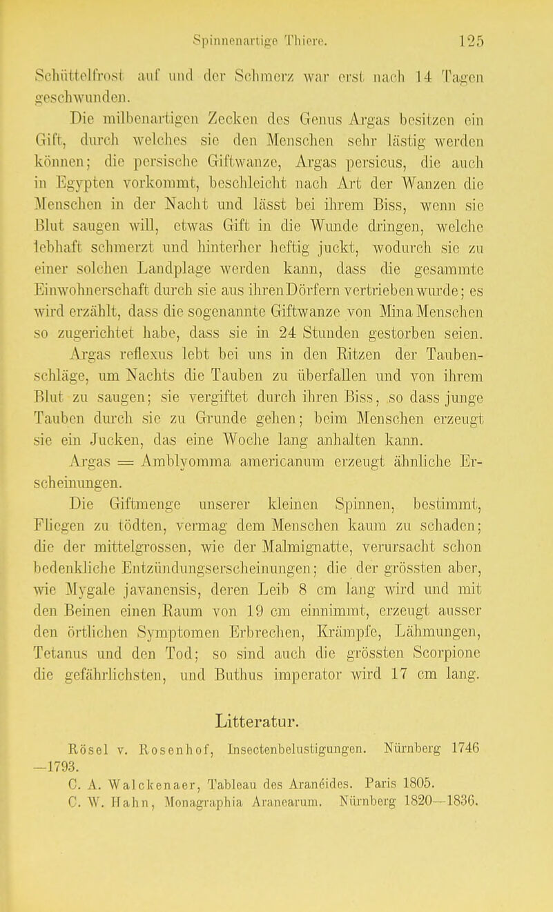 Schüttelfrosl auf und der Schmerz war orsl nach l-l Tagen geschwunden. Die mübenartigei] Zocken des Genus Argas besitzen ein Gift, durch welches sie den Menschen sehr lästig werden können: die persische Giftwanze, Argas persicus, die auch in Egypten vorkommt, beschleicht nach Art der Wanzen die Menschen in der Nacht und lässt bei ihrem Biss, wenn sie Blut saugen will, etwas Gift in die Wunde dringen, welche lebhaft schmerzt und hinterher heftig juckt, wodurch sie zu einer solchen Landplage werden kann, dass die gesammtc Einwohnerschaft durch sie aus ihren Dörfern vertrieben wurde; es wird erzählt, dass die sogenannte Giftwanze von Mina Menschen so zugerichtet habe, dass sie in 24 Stunden gestorben seien. Argas reflexus lebt bei uns in den Ritzen der Tauben- schläge, um Nachts die Tauben zu überfallen und von ihrem Blut zu saugen; sie vergiftet durch ihren Biss, so dass junge Tauben durch sie zu Grunde gehen; beim Menschen erzeugt sie ein Jucken, das eine Woche lang anhalten kann. Argas = Amblyomma americanum erzeugt ähnliche Er- scheinungen. Die Giftmenge unserer kleinen Spinnen, bestimmt, Fliegen zu tödten, vermag dem Menschen kaum zu schaden; die der mittelgrossen, wie der Malmignatte, verursacht schon bedenkliche Entzündungserscheinungen; die der grössten alter, wie Mygale javanensis, deren Leib 8 cm lang wird und mit den Beinen einen Raum von 19 cm einnimmt, erzeugt ausser den örtlichen Symptomen Erbrechen, Krämpfe, Lähmungen, Tetanus und den Tod; so sind auch die grössten Scorpione die gefährlichsten, und Buthus imperator wird 17 cm lang. Litteratur. Rösel v. Rosenhof, Insectenbelustigungen. Nürnberg 1746 -1793. C. A. Walokenaer, Tableau des Araneides. Paris 1805. 0. W. IIa Im, Monagraphia Aranearum. Nürnberg 1820—1836.