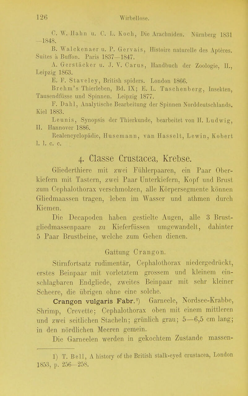 C< W. Hai 0. I/. Koch, Die Arachniden. Nürnberg L831 -1848. B. Walckenaer u. V. Gervais, Histoire naturelle des Apleres. Suites ä Buffon. Paris 1837—1847. A. Gerstäclter u. -I. V. Oarus, BandbucL 'In- Zoologie, II., Leipzig 1863. E. P. Staveley, British spiders. London L866. Brehm's Thierleben, Bd. IX: E. L. Taschenberg, [nselcten, Tausendfüsse und Spinnen. Leipzig 1877. Dahl, Analytische Bearbeitung der Spinnen Norddeutschlands, Kiel 1883. Leunis, Synopsis der Thierkunde, bearbeitet von H. Ludwig, IL Hannover 1886. Realencyclopädie, Husemann, van Hasselt, Lewin, Kobert 1. 1. c. c. 4. Classe Crustacea, Krebse. Gliederthiere mit zwei FüMerpaaren, ein Paar Ober- kiefern mit Tastern, zwei Paar Unterkiefern, Kopf und Brust zum Oephalothorax verschmolzen, alle Körpersegmente können Gücdmaassen tragen, leben im Wasser und athmen durch Kiemen. Die Decapoden haben gestielte Augen, alle 3 Brust- gliedmassenpaare zu Kieferfüssen umgewandelt, dahinter 5 Paar Brustbeine, welche zum Gehen dienen. Gattung Crangon. Si i rnfortsatz rudimentär, Oephalothorax niedergedrückt, erstes Beinpaar mit vorletztem grossem und kleinem ein- schlagbaren Endglicde, zweites Beinpaar mi1 sehr kleiner Schcere, die übrigen ohne eine solche. Crangon vulgaris Fabr.1) Garneele, Nordsee-Krabbe, Shrimp, Crevette; Cophalothorax oben mit einem mittleren und zwei seitlichen Stacheln; grünlich grau; 5—6,5 cm lau-; in den nördlichen Meeren gemein. Die Garneelen werden in gekochtem Zustande massen- 1) T. Bell, Ahistory ofthe British stalk-eyed crustacea, London 1853, p. 256-258.