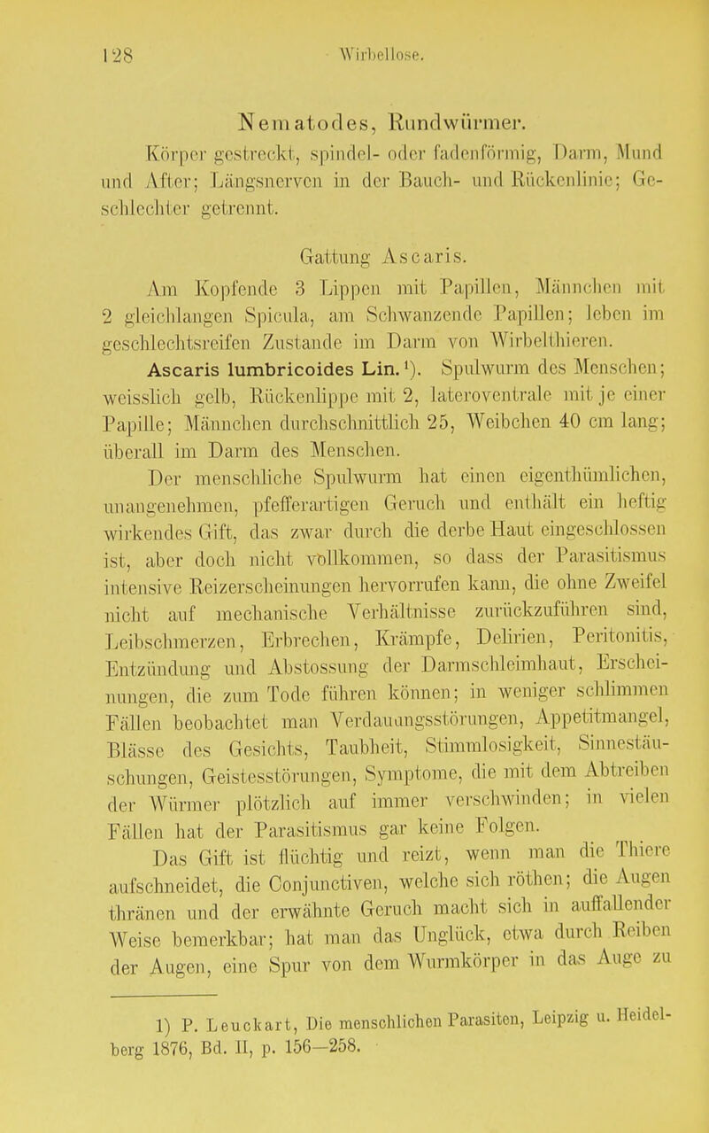 Nematodes, Rundwürmer. Körper gestreckt, spindel- oder fadenförmig, Darm, Mund und After; Längsnerven in der Bauch- und Rückenlinie; Ge- schlechter getrennt. Gattung Ascaris. Am Kopfende 3 Lippen mit Papillen, Männchen mit 2 gleichlangen Spicula, am Schwan/ende Papillen; leben im geschlechtsreifen Zustande im Darm von Wirbelthieren. Ascaris lumbricoides Lin.1). Spulwurm des Menschen; weisslich gelb, Rückenlippe mit 2, iateroventrale mit je einer Papille; Männchen durchschnittlich 25, Weibchen 40 cm lang; überall im Darm des Menschen. Der menschliche Spulwurm hat einen eigentümlichen, unangenehmen, pfefferartigen Geruch und enthält ein heftig wirkendes Gift, das zwar durch die derbe Haut eingeschlossen ist, aber doch nicht vollkommen, so dass der Parasitismus intensive Reizerscheinungen hervorrufen kann, die ohne Zweifei nicht auf mechanische Verhältnisse zurückzuführen sind, Leibschmerzen, Erbrechen, Krämpfe, Delirien, Peritonitis, Entzündung und Abstossung der Darmschleimhaut, Erschei- nungen, die zum Tode führen können; in weniger schlimmen Fällen beobachtet man Verdauungsstörungen, Appetitmangel, Blässe des Gesichts, Taubheit, Stimmlosigkeit, Sinnestäu- schungen, Geistesstörungen, Symptome, die mit dem Abtreiben der Würmer plötzlich auf immer verschwinden; in vielen Fällen hat der Parasitismus gar keine Folgen. Das Gift ist flüchtig und reizt, wenn man die Thiere aufschneidet, die Conjunctiven, welche sich röthen; die Augen thronen und der erwähnte Geruch macht sich in auffallender Weise bemerkbar; hat man das Unglück, etwa durch Reiben der Augen, eine Spur von dem Wurmkörper in das Auge zu 1) P. Leuckart, Die menschlichen Parasiten, Leipzig u. berg 1876, Bd. II, p. 156-258.