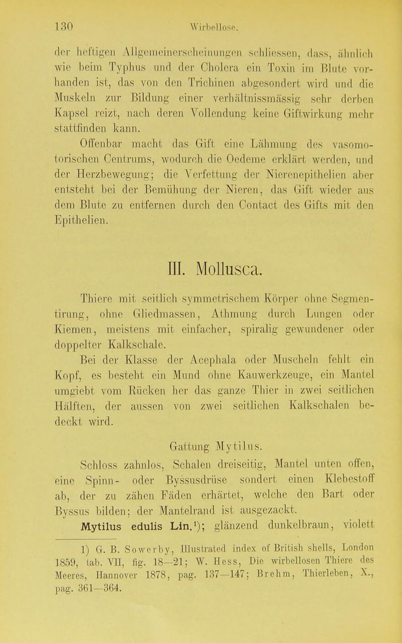 der heftigen AUgemeinerscheinungen schliessen, dass, ähnlich wie beim Typhus und der Cholera ein Toxin im Blute vor- handen ist, das von den Trichinen abgesondert wird und die Muskeln zur Bildung einer verhältnissmässig sehr derben Kapsel reizt, nach deren Vollendung keine Griftwirkung mehr stattfinden kann. Offenbar macht das Gift eine Lähmung des vasomo- torischen Centrums, wodurch die Oedeme erklärt werden, und der Herzbewegung; die Verfettung der Nierenepithelien aber entsteht bei der Bemühung der Nieren, das Grift wieder aus dem Blute zu entfernen durch den Contact des Gifts mit den Epithelien. III. Mollusca. Thiere mit seitlieh symmetrischem Körper ohne Segmen- tirung, ohne Gliedmassen, Athmung durch Lungen oder Kiemen, meistens mit einfacher, spiralig gewundener oder dopp elter Kalks cl i al e. Bei der Klasse der Acephala oder Muscheln fehlt ein Kopf, es besteht ein Mund ohne Kauwerkzeuge, ein Mantel umgiebt vom Rücken her das ganze Thier in zwei seitlichen Hälften, der aussen von zwei seitlichen Kalkschalen be- deckt wird. Gattung Mytilus. Schloss zahnlos, Schalen dreiseitig, Mantel unten offen, eine Spinn- oder Byssusdrüse sondert einen Klebestoff ab, der zu zähen Fäden erhärtet, welche den Bart oder Byssus bilden; der Mantelrand ist ausgezackt. Mytilus edulis Lin.1); glänzend dunkelbraun, violett 1) CK B. Sowerby, Illustrated index of British Shells, London 1859, lab. VJ], flg. 18 21; W.Hess, Die vrirbellosen Thiere des Meeres, Hannover 1878, pag. 137-147; Brehm, Thierleben, X., pag. 361-364.