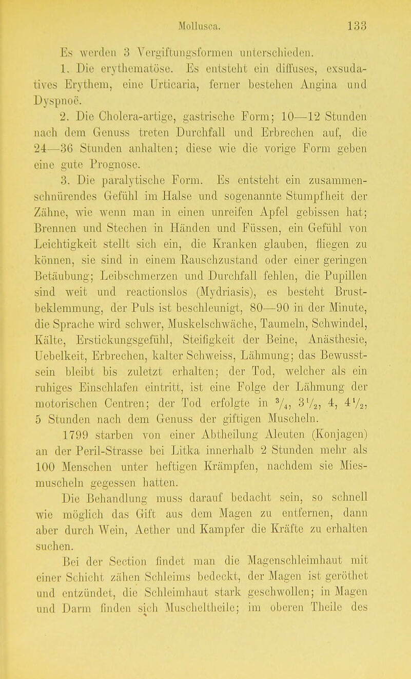 Es werden 3 Vergiftungsfornien unterschieden. 1. Die erythematöse. Es entsteht ein diffuses, exsuda- tives Erythem, eine Urticaria, ferner bestehen Angina und Dyspnoe. 2. Die Oholera-artige, gastrische Form; 10—12 Stunden nach dem Genuss treten Durchfall und Erbrechen auf, die 24—36 Stunden anhalten; diese wie die vorige Form geben eine gute Prognose. 3. Die paralytische Form. Es entsteht ein zusammen- schnürendes Gefühl im Halse und sogenannte Stumpfheit der Zähne, wie wenn man in einen unreifen Apfel gebissen hat; Brennen und Stechen in Händen und Füssen, ein Gefühl von Leichtigkeit stellt sich ein, die Kranken glauben, fliegen zu können, sie sind in einem Rauschzustand oder einer geringen Betäubung; Leibschinerzen und Durchfall fehlen, die Pupillen sind weit und reactionslos (Mydriasis), es besteht Brust- beklemmung, der Puls ist beschleunigt, 80—90 in der Minute, die Sprache wird schwer, Muskelschwäche, Taumeln, Schwindel, Kälte, Erstickungsgefühl, Steifigkeit der Beine, Anästhesie, Uebelkeit, Erbrechen, kalter Schweiss, Lähmung; das Bewusst- scin bleibt bis zuletzt erhallen; der Tod, welcher als ein ruhiges Einschlafen eintritt, ist eine Folge der Lähmung der motorischen Centren; der Tod erfolgte in 3/4> 3l/2J 4, 4l/2, 5 Stunden nach dem Genuss der giftigen Muscheln. 1799 starben von einer Abtheilung Aleutcn (Konjagen) an der Peril-Strasse bei Litka innerhalb 2 Stunden mein- als 100 Menschen unter heftigen Krämpfen, nachdem sie Mies- muscheln gegessen hatten. Die Behandlung muss darauf bedacht sein, so schnell wie möglich das Gift aus dem Magen zu entfernen, dann alier durch Wein, Aether und Kampfer die Kräfte zu erhalten suchen. Bei der Section findet man die Magenschleimhaut mit einer S< aichl zähen Schleims bedeckt, der Magen isi geröthet und entzündet, die Schleimhaut stark geschwollen; in Magen und Darm linden sich Muscheltheile; im oberen Theile des