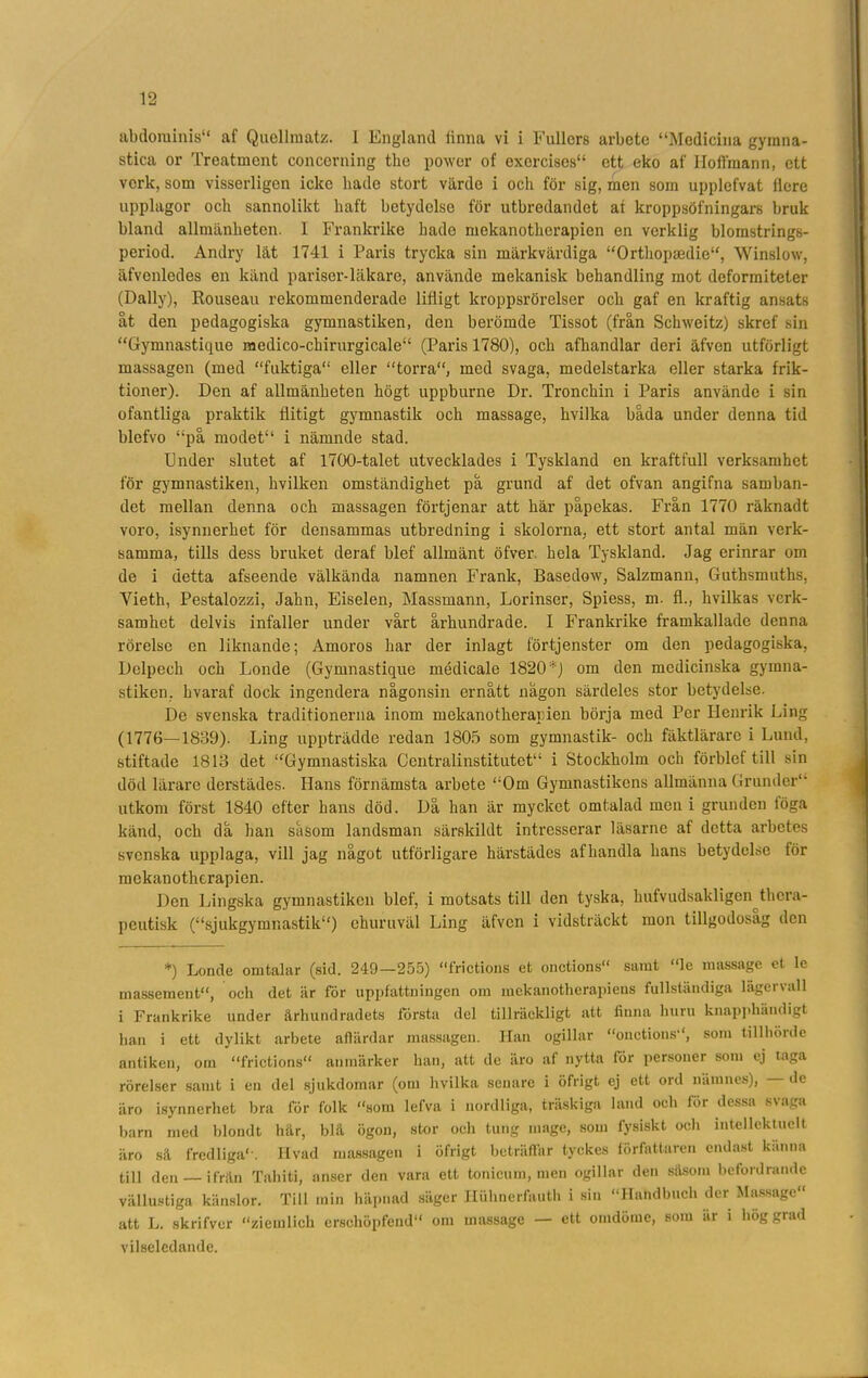 abdorainis“ af Quellmatz. 1 England linna vi i Fullcrs arbete “Medicina gymna- stica or Treatment concerning the power of exercisos* 1' ett eko af Hoifmann, ett verk, som visserligen icke hade stort värde i och för sig, men som upplefvat fiere upplagor och sannolikt haft betydelse för utbredandet ai kroppsöfningars bruk bland allmänheten. I Frankrike hade mekanotlierapien en verklig blomstrings- period. Andry lät 1741 i Paris trycka sin märkvärdiga “Orthopsedie11, Winslow, äfvenledes en känd pariser-läkare, använde mekanisk behandling mot deformiteter (Daily), Rouseau rekommenderade lifligt kroppsrörelser och gaf en kraftig ansats åt den pedagogiska gymnastiken, den berömde Tissot (från Schweitz) skref sin “Gymnastique raedico-chirurgicale11 (Paris 1780), och afhandlar deri äfven utförligt massagen (med “fuktiga11 eller “torra11, med svaga, medelstarka eller starka frik- tioner). Den af allmänheten högt uppburne Dr. Tronchin i Paris använde i sin ofantliga praktik flitigt gymnastik och massage, hvilka båda under denna tid blefvo “på modet11 i nämnde stad. Under slutet af 1700-talet utvecklades i Tyskland en kraftfull verksamhet för gymnastiken, hvilken omständighet på grund af det ofvan angifna samban- det mellan denna och massagen förtjenar att här påpekas. Från 1770 räknadt voro, isynnerhet för densammas utbredning i skolorna, ett stort antal män verk- samma, tills dess bruket deraf blef allmänt öfver hela Tyskland. Jag erinrar om de i detta afseende välkända namnen Frank, Basedow, Salzmann, Guthsmuths, Yieth, Pestalozzi, Jahn, Eiselen, Massmann, Lorinser, Spiess, m. fl., hvilkas verk- samhet delvis infaller under vårt århundrade. I Frankrike framkallade denna rörelse en liknande; Amoros har der inlagt förtjenster om den pedagogiska, Delpcch och Londe (Gymnastique médicale 1820 *) om den medicinska gymna- stiken, hvaraf dock ingendera någonsin ernått någon särdeles stor betydelse. De svenska traditionerna inom mekanotlierapien börja med Per Henrik Ling (1776—-1839). Ling uppträdde redan 1805 som gymnastik- och fäktlärarc i Lund, stiftade 1813 det “Gymnastiska Centralinstitutet11 i Stockholm och förblef till sin död lärare derstädes. Hans förnämsta arbete “Om Gymnastikens allmänna Grunder1* utkom först 1840 efter hans död. Då han är mycket omtalad men i grunden löga känd, och då han såsom landsman särskildt intresserar läsarne af detta arbetes svenska upplaga, vill jag något utförligare härstädes afhandla hans betydelse för mekanotherapien. Den Lingska gymnastiken blef, i motsats till den tyska, hufvudsakligen thera- pcutisk (“sjukgymnastik11) ehuruväl Ling äfven i vidsträckt mon tillgodosåg den *) Londe omtalar (sid. 249—255) “frictions et onetions11 samt “le massage et le massement11, och det är för uppfattningen om mekanotherapiens fullständiga lägervall i Frankrike under århundradets första del tillräckligt att finna huru knapphändigt han i ett dylikt arbete aflärdar massagen. Han ogillar “onetions*1, som tillhörde antiken, om “frictions11 anmärker han, att de iiro af nytta för personer som ej taga rörelser samt i en del sjukdomar (om hvilka senare i öfrigt ej ett ord namnes), — de äro isynnerhet bra för folk “som lefva i nordliga, träskiga land och för dessa svaga barn med blondt hår, blå ögon, stor och tung mage, som fysiskt och intellcktuclt äro så fredliga1'. Ilvad massagen i öfrigt beträffar tyckes författaren endast kanna till den — ifrån Tahiti, anser den vara ett tonieum, men ogillar den såsom befordrande vällustiga känslor. Till min häpnad säger Huhnerfauth i sin “Hahdbucli der Massage11 att L. skrifver “ziemlich erschöpfend11 om massage — ett omdöme, som är i höggrad vilseledande.