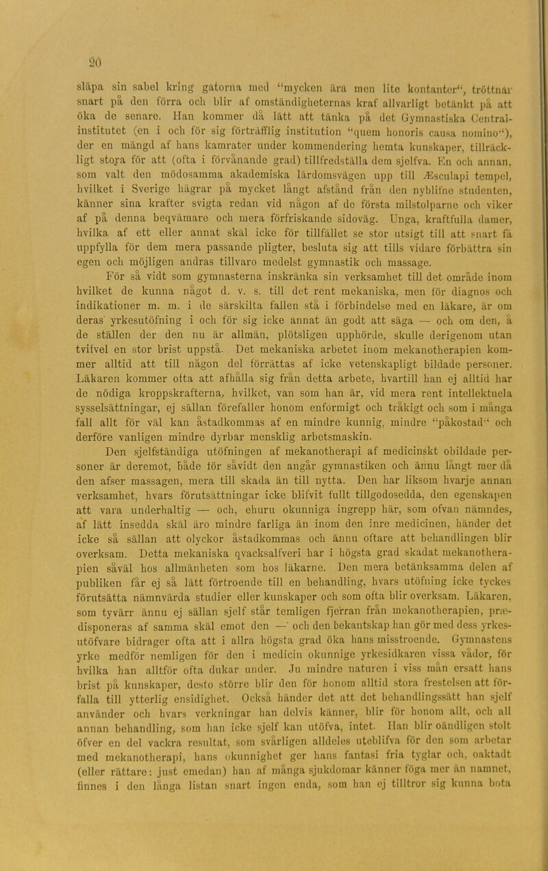 släpa sin sabel kring gatorna med “mycken ära men lite kontanter'4, tröttnar snart på (len förra och blir af omständigheternas kraf allvarligt betänkt på att öka de senare. Han kommer då lätt att tänka på det Gymnastiska Central- institutet (en i ocli för sig förträfflig institution “quem honoris causa nomino“), der en mängd af hans kamrater under kommendering hcinta kunskaper, tillräck- ligt stora för att (ofta i förvånande grad) tillfredställa dem sjelfva. En och annan, som valt den mödosamma akademiska lärdomsvägen upp till vEsculapi tempel, livilket i Sverige hägrar på mycket långt afstånd frän den nyblifne studenten, känner sina krafter svigta redan vid någon af de första milstolparne och viker af på denna beqvämare och mera förfriskande sidoväg. Unga, kraftfulla damer, kvilka af ett eller annat skäl icke för tillfället se stor utsigt till att snart få uppfylla för dem mera passande pligter, besluta sig att tills vidare förbättra sin egen och möjligen andras tillvaro medelst gymnastik och massage. För så vidt som gymnasterna inskränka sin verksamhet till det område inom hvilket de kunna något d. v. s. till det rent mekaniska, men för diagnos och indikationer m. m. i de särskilta fallen stå i förbindelse med en läkare, är om (leras yrkesutöfning i och för sig icke annat än godt att säga — och om den, å de ställen der den nu är allmän, plötsligen upphörde, skulle derigenom utan tvifvel en stor brist uppstå. Det mekaniska arbetet inom mekanotherapien kom- mer alltid att till någon del förrättas af icke vetenskapligt bildade personer. Läkaren kommer ofta att afhålla sig från detta arbete, hvartill han ej alltid har de nödiga kroppskrafterna, hvilket, van som han är, vid mera rent intellektuela sysselsättningar, ej sällan förefaller honom enformigt och tråkigt och som i mänga fall allt för väl kan åstadkommas af en mindre kunnig, mindre “påkostad“ och derföre vanligen mindre dyrbar mensklig arbetsmaskin. Den sjelfständiga utöfningen af mekanotherapi af medicinskt obildade per- soner är (leremot, både för såvidt den angår gymnastiken och ännu långt mer då den afser massagen, mera till skada än till nytta. Den har liksom hvarje annan verksamhet, hvars förutsättningar icke blifvit fullt tillgodosedda, den egenskapen att vara underhaltig — och, ehuru okunniga ingrepp här, som ofvan nämndes, af lätt insedda skäl äro mindre farliga än inom den inre medicinen, händer det icke så sällan att olyckor åstadkommas och ännu oftare att behandlingen blir overksam. Detta mekaniska qvacksalfveri har i högsta grad skadat mekanothera- pien såväl hos allmänheten som hos läkarne. Den mera betänksamma delen af publiken får ej så lätt förtroende till en behandling, hvars utöfning icke tyckes förutsätta nämnvärda studier eller kunskaper och som ofta blir overksam. Läkaren, som tyvärr ännu ej sällan sjelf står temligen fjerran från mekanotherapien, prae- (lisponeras af samma skäl emot den — och den bekantskap han gör med dess yrkes- utöfvare bidrager ofta att i allra högsta grad öka hans misstroende. Gymnastens yrke medför nemligen för den i medicin okunnige yrkesidkaren vissa vador, för hvilka han alltför ofta dukar under. Ju mindre naturen i viss mån ersatt hans brist på kunskaper, desto större blir den för honom alltid stora frestelsen att för- falla till ytterlig ensidighet. Också händer det att det behandlingssätt han sjelf använder och hvars verkningar han delvis känner, blir för honom allt, och all annan behandling, som han icke sjelf kan utöfva, intet, lian blir oändligen stolt öfver en del vackra resultat, som svårligen alldeles uteblifva för den som arbetar med mekanotherapi, lians okunnighet ger hans fantasi fria tyglar och. oaktadt (eller rättare: just emedan) han af manga sjukdomar känner föga mer ån namnet, finnes i den långa listan snart ingen enda, som han ej tilltror sig kunna bota