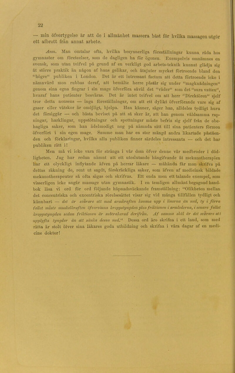 — min öfvertygclso är att do i allmänhet massöra bäst för hvilka massagen utgör ett afbrott från annat arbete. Anm. Man omtalar ofta, hvilka besynnerliga föreställningar kunna, råda hos gymnaster om företeelser, som de dagligen ha för ögonen. Exempelvis omnämnes en svensk, som utan tvifvel på grund af en verkligt god arbets-teknik kunnat glädja sig åt större praktik än någon af hans gelikar, och åtnjuter mycket förtroende bland den “högre“ publiken i London. Det är ett intressant faetum att detta förtroende icke i nämnvärd mou rubbas deraf, att bemälte herre påstår sig under “magknådningen genom sina egna fingrar i sin mage öfverföra såväl det “väder som det “sura vatten, livaraf hans patienter besväras. Det är intet tvifvel om att herr “Direktören sjelf tror detta nonsens — inga föreställningar, om att ett dylikt öfverförande vare sig af gaser eller vätskor är omöjligt, lijelpa. Han känner, säger han, alldeles tydligt huru det försiggår — och bästa beviset på att så sker är, att han genom våldsamma rap- ningar, harklingar, uppstötningar och spottningar måste befria sig sjelf från de obe- hagliga saker, som han ädelmodigt nog på nämnda sätt till sina patienters förmon öfverfört i sin egen mage. Samme man har en stor mängd andra likartade påståen- den och förklaringar, hvilka alla publiken finner särdeles intressanta — och det har publiken rätt i! Men må vi icke vara för stränga i vår dom öfver denne vår medbroder i död- ligheten. Jag har redan nämnt att ett uteslutande hängifvande åt mekanotherapien har ett olyckligt inflytande äfven på herrar läkare — måhända får man skrifva på dettas räkning de, rent ut sagdt, förskräckliga saker, som äfven af medicinsk bildade mekanotherapeuter så ofta sägas och skrifvas. Ett enda men ett talande exempel, som visserligen icke angår massage utan gymnastik. I en temligen allmänt begagnad hand- bok läsa vi ord för ord följande häpnadsväckande framställning: “Olikheten mellan det concentriska och excentriska rörelsesättet visar sig vid många tillfällen tydligt och kännbart — det är svårare alt med armlcraften komma upp i linorna än ned, ty i förra fallet måste muskelkraften öfver vinna kroppstyngden plus friktionen i armlcderna, i senare fallet kroppstyngden sedan friktionen är subtraherad derifrån. Af samma skäl är det svårare att upplyfta tyngder än att sänka dessa ned.“ Dessa ord äro skrifha i ett land, som med rätta är stolt öfver sina läkares goda utbildning och skrifua i våra dagar af en medi- cine doktor!