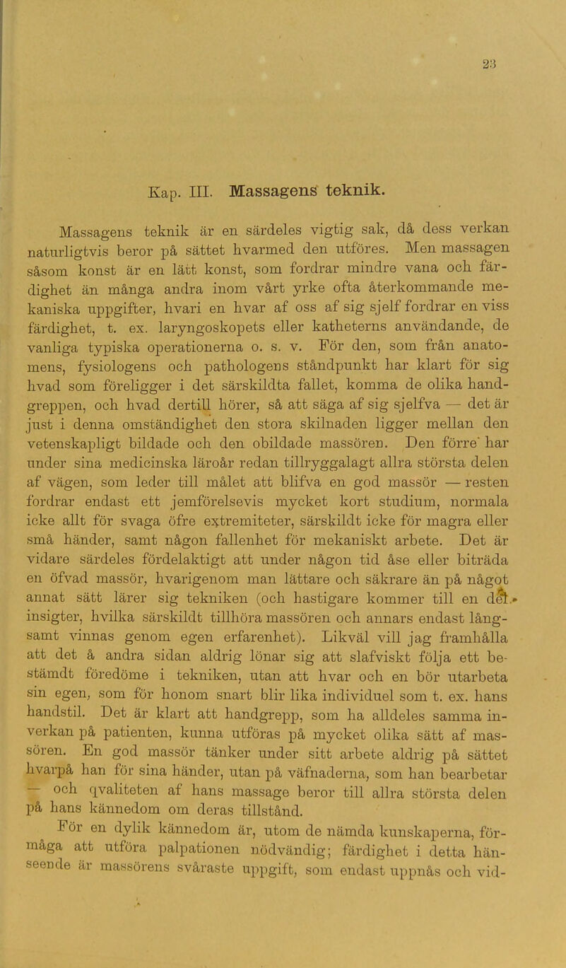 Massagens teknik är en särdeles vigtig sak, då dess verkan naturligtvis beror på sättet hvarmed den utföres. Men massagen såsom konst är en lätt konst, som fordrar mindre vana ocli fär- dighet än många andra inom vårt yrke ofta återkommande me- kaniska uppgifter, hvari en hvar af oss af sig sjelf fordrar en viss färdighet, t. ex. laryngoskopets eller katheterns användande, de vanliga typiska operationerna o. s. v. För den, som från anato- inens, fysiologens och pathologens ståndpunkt har klart för sig livad som föreligger i det särskildta fallet, komma de olika hand- greppen, och hvad dertill hörer, så att säga af sig sjelfva — det är just i denna omständighet den stora skilnaden ligger mellan den vetenskapligt bildade och den obildade massören. Den förre' har under sina medicinska läroår redan tillryggalagt allra största delen af vägen, som leder till målet att blifva en god massör — resten fordrar endast ett jemförelsevis mycket kort studium, normala icke allt för svaga öfre e^tremiteter, särskildt icke för magra eller små händer, samt någon fallenhet för mekaniskt arbete. Det är vidare särdeles fördelaktigt att under någon tid åse eller biträda en öfvad massör, hvarigenom man lättare och säkrare än på något annat sätt lärer sig tekniken (och hastigare kommer till en ditt* insigter, livilka särskildt tillhöra massören och annars endast lång- samt vinnas genom egen erfarenhet). Likväl vill jag framhålla att det å andra sidan aldrig lönar sig att slafviskt följa ett be- stämdt föredöme i tekniken, utan att hvar och en bör utarbeta sin egen, som för honom snart blir lika individuel som t. ex. hans handstil. Det är klart att handgrepp, som ha alldeles samma in- verkan på patienten, kunna utföras på mycket olika sätt af mas- sören. En god massör tänker under sitt arbete aldrig på sättet hvarpå han för sina händer, utan på väfnaderna, som han bearbetar och rivaliteten af hans massage beror till allra största delen på hans kännedom om deras tillstånd. Föi en dylik kännedom är, utom de nämda kunskaperna, för- maga att utföra palpationen nödvändig; färdighet i detta hän- seende är massörens svåraste uppgift, som endast uppnås och vid-