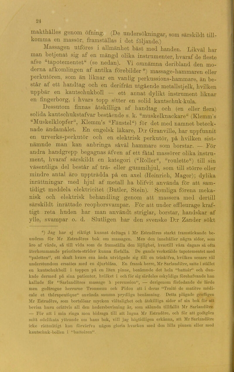 makthållos genom öfning. (De undersökningar, som särskildt till- komma en massör, framställas i det följande.) Massagen utföres i allmänhet bäst med handen. Likväl har man betjenat sig af en mängd olika instrumenter, hvaraf de fleste afse “tapotementet (se nedan). Vi omnämna deribland den mo- derna afkomlingen af antika förebilder') massage-hammaren eller per ku tören, som än liknar en vanlig perkussions-hammare, än be- står af ett handtag och en der ifrån utgående metallstjelk, hvilken uppbär en kautschukboll — ett annat dylikt instrument liknar en fingerborg, i hvars topp sitter en solid kautschuk-kula. Dessutom finnas åtskilliga af handtag och (en eller flera) solida kautschukstafvar bestående s. k. muskelknackare (Klemm’s Muskelklopfer“, Klemm’s Fäustel) för det med namnet beteck- nade ändamålet. En engelsk läkare, D:r Granville, har uppfunnit en urverks-perkutör och en elektrisk perkutör, på hvilken sist- nämnde man kan anbringa såväl hammare som borstar. — Eör andra handgrepp begagnas äfven af ett fåtal massörer olika instru- ment, hvaraf särskildt en kategori (“Roller, “roulette) till sin väsentliga del består af trä- eller gummihjul, som till större eller mindre antal äro uppträdda på en axel (Heinrich, Mager); dylika inrättningar med hjul af metall ha blifvit använda för att sam- tidigt meddela elektricitet (Butler, Stein). Somliga förena meka- nisk och elektrisk behandling genom att massera med dertill särskildt inrättade reophorsvampar. För att under effleurage kraf- tigt reta huden har man användt striglar,. borstar, handskar af ylle, svampar o. d. Slutligen har den svenske D:r Zander sökt *) Jag har ej riktigt kunnat deltaga i Mr Estradöres starkt framstickande be- undran för Mr Estradöres bok om massagen. Men den innehåller några sidor, som äro af värde, så till vida som de framställa den löjlighet, hvartill våra dagars så ofta återkommande prioritets-strider kunna förfalla. De gamle verkstälde tapotementet med “paletten'1, ett skaft hvars ena ända utvidgade sig till en träskifva, hvilken senare väl understundom ersattes med en djurblåsa. En fransk herre, Mr Sarlandiöre, satte i stället en kautschukboll i toppen på en liten pinne, benämnde det hela “battoir och dun- kade derrued på sina patienter, hvilket i och för sig särdeles oskyldiga förehafvande han kallade for “Sarlandiöres massage å pereussion, — derigeuom förledande de lärde men godtrogne herrarne Trousseau och Pidou att i deras “Traité de matiöre raédi- cale et thérapeutique använda samma prydliga benämning. Detta plågade grnfligen Mr Estradöre, som bortslösar mycken vältalighet och åtskilliga sidor af sin bok för att bevisa huru orättvis all den hedersbevisning är, som sålunda tillfallit Mr Sarlandiöre. — För att i min ringa mon bidraga till att lugna Mr Estradöre, och för att godtgöra mitt odelikata yttrande om hans bok, vill jag högtidligen erkänna, att Mr Sarlandiörc icke rättmätigt kan förvärfva någon gloria hvarken med den lilla pinnen eller med kautschuk-bollen i. “battoiren.