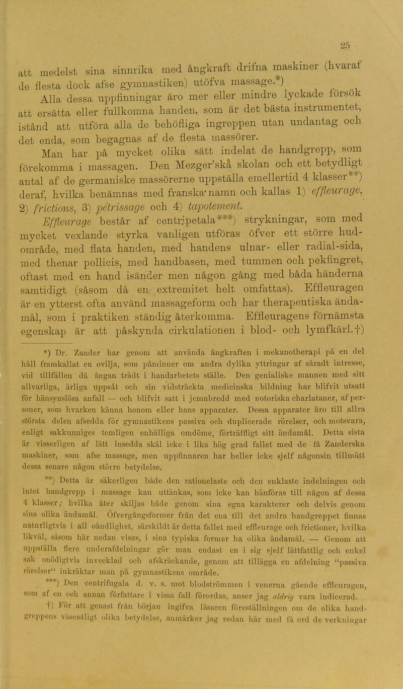 att medelst sina sinnrika med ångkraft dnfna maskiner (hvaraf de flesta dock afse gymnastiken) utöfva massage.* **)) Alla dessa uppfinningar äro mer eller mindre lyckade forsok att ersätta eller fullkomna handen, som är det bästa instrumentet, istånd att utföra alla de behöfliga ingreppen utan undantag och det enda, som begagnas af de flesta massörer. Man har på mycket olika sätt indelat de handgrepp, som förekomma i massagen. Den Mezger’ska skolan och ett betydligt antal af de germaniske massörerne uppställa emellertid 4 klasser WA) deraf. hvilka benämnas med franska'namn och kallas 1) effleurctge, 2) frictions, 3) pétrissage och 4) tcipotement. Effleurctge består af centripetala***) strykningar, som med mycket vexlande styrka vanligen utföras öfver ett större hud- område, med flata handen, med handens ulnar- eller radial-sida, med thenar pollicis, med handbasen, med tummen och pekfingret, oftast med en hand isänder men någon gång med båda händerna samtidigt (såsom då en extremitet helt omfattas). Effleuragen är en ytterst ofta använd massageform och har therapeutiska ända- mål, som i praktiken ständig återkomma. Effleuragens förnämsta egenskap är att påskynda cirkulationen i blod- och lymfkärl, f) *) Dr. Zander har genom att använda ångkraften i mekanotherapi på en del håll framkallat en ovilja, som påminner om andra dylika yttringar af såradt intresse, vid tillfällen då ångan trädt i handarbetets ställe. Den genialiske mannen med sitt allvarliga, ärliga uppsåt och sin vidsträckta medicinska bildning har blifvit utsatt för hänsynslösa .anfall — och blifvit satt i jemnbredd med notoriska charlataner, al' per- soner, som hvarken känna lionom eller hans apparater. Dessa apparater äro till allra största delen afsedda för gymnastikens passiva och duplicerade rörelser, och motsvara, enligt sakkunniges temligen enhälliga omdöme, förträffligt sitt ändamål. Detta sista är visserligen af lätt insedda skäl icke i lika hög grad fallet med de få Zanderska maskiner, som afse massage, men uppfinnaren har heller icke sjelf någonsin tillmätt dessa senare någon större betydelse. **) Detta är säkerligen både den rationelaste och den enklaste indelningen och intet handgrepp i massage kan uttänkas, som icke kan hänföras till någon af dessa 4 klasser; hvilka äter skiljas både genom sina egna karakterer och delvis genom sina olika ändamål. Öfvergångsformer från det ena till det andra handgreppet finnas naturligtvis i all oändlighet, särskildt är detta fallet med effleurage och frictioner, hvilka likväl, såsom här nedan visas, i sina typiska former ha olika ändamål. — Genom att uppställa flere underafdelningar gör man endast en i sig sjelf lättfattlig och enkel sak onödigtvis invecklad och afskräckande, genom att tillägga en afdelning “passiva rörelser inkräktar man pä gymnastikens område. *) Den centrifugala d. v. s. mot blodströmmen i venerna gående effleuragen, som af cn och annan författare i vissa fall förordas, anser jag aldrig vara indicerad. i) lör att genast frän början ingifva läsaren föreställningen om de olika hand- greppens väsentligt olika betydelse, anmärker jag redan här med få ord de verkningar