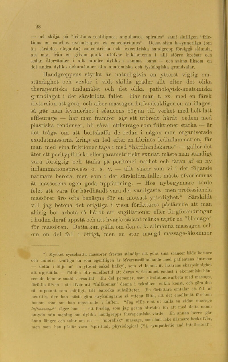 — och skilja pa “frictions rectiligncs, angulcuses, 8piralcs“ samt slutligen “1’ric- tions en courbes excentriciues et concentriques“. Dessa sista besynnerliga (om än särdeles eleganta) concentriska och excentriska handgrepp försiggå sålunda, att man från en gifven punkt utöfvar friktionerna i allt större kretsar och sedan återvänder i allt mindre dylika i samma bana — och sakna liksom en del andra dylika dekorationer alla anatomiska och fysiologiska grundvalar. Handgreppens styrka är naturligtvis en ytterst vigtig om- ständighet och vexlar i vidt skilda grader allt efter det olika therapeutiska ändamålet och det olika pathologisk-anatomiska grundlaget i det särskildta fallet. Har man t. ex. med en färsk distorsion att göra, och afser massagen hufvudsakligen en antiflagos, så går man isynnerhet i séancens början till verket med helt lätt effleurage — har man framför sig ett utbredt hårdt oedem med plastiska tendenser, bli såväl effleurage som friktioner starka — är det fråga om att bortskaffa de redan i någon mon organiserade exudatmassorna kring en led efter en fibrinös ledinflammation, får man med sina friktioner taga i med “hårdhandskarne“ — gäller det åter ett peritypflitiskt eller parametritiskt exudat, måste man ständigt vara försigtig och tänka på peritonei närhet och faran af en ny inflammationsprocess o. s. v. — allt saker som vi i det följande närmare beröra, men som i det särskildta fallet måste öfverlemnas åt massörens egen goda uppfattning. — Hos nybegynnare torde felet att vara för hårdhändt vara det vanligaste, men professionela massörer äro ofta benägna för en motsatt ytterlighet. Särskildt vill jag betona det origtiga i vissa författares påstående att man aldrig bör arbeta så hårdt att sugillationer eller färgförändringar i huden deraf uppstå och att hvarje sådant märke utgör en “blamage för massören. Detta kan gälla om den s. k. allmänna massagen och om en del fall i öfrigt, men en stor mängd massage-åkommor *) Mycket sysselsatta massörer frestas ständigt att göra sina séancer både kortare och mindre kraftiga än som egentligen är öfverensstämmande med patientens intresse — detta i följd af en ytterst enkel kalkyl, soin vi lemna åt läsarens skarpsinnighet att uppställa — följden blir emellertid att deras verksamhet endast i ekonomiskt hän- seende lemnar snabba resultat. En del personer, som uteslutande arbeta med massage, förfalla äfven i sin ifver att “fullkomna denna i tekniken enkla konst, och göra den så imposant som möjligt, till barocka subtiliteter. En författare omtalar ett tall at neuritis, der han måste göra strykningarne sä ytterst lätta, att det emellanåt föiekom honom som om han masscrade i luften. “Jag ville rent ut kalla en sådan massage luftmassagc“ säger han — ett förslag, som jag gerna biträder för att med detta namn antyda min mening om dylika handgrepps therapeutiska värde. En annan herre går ännu längre och talar om cn — “moralisk massage, som han icke närmare beskiitxer, men som han påstår vara “spiritual, physiologieal (??), syinpathetic and iutellectual.