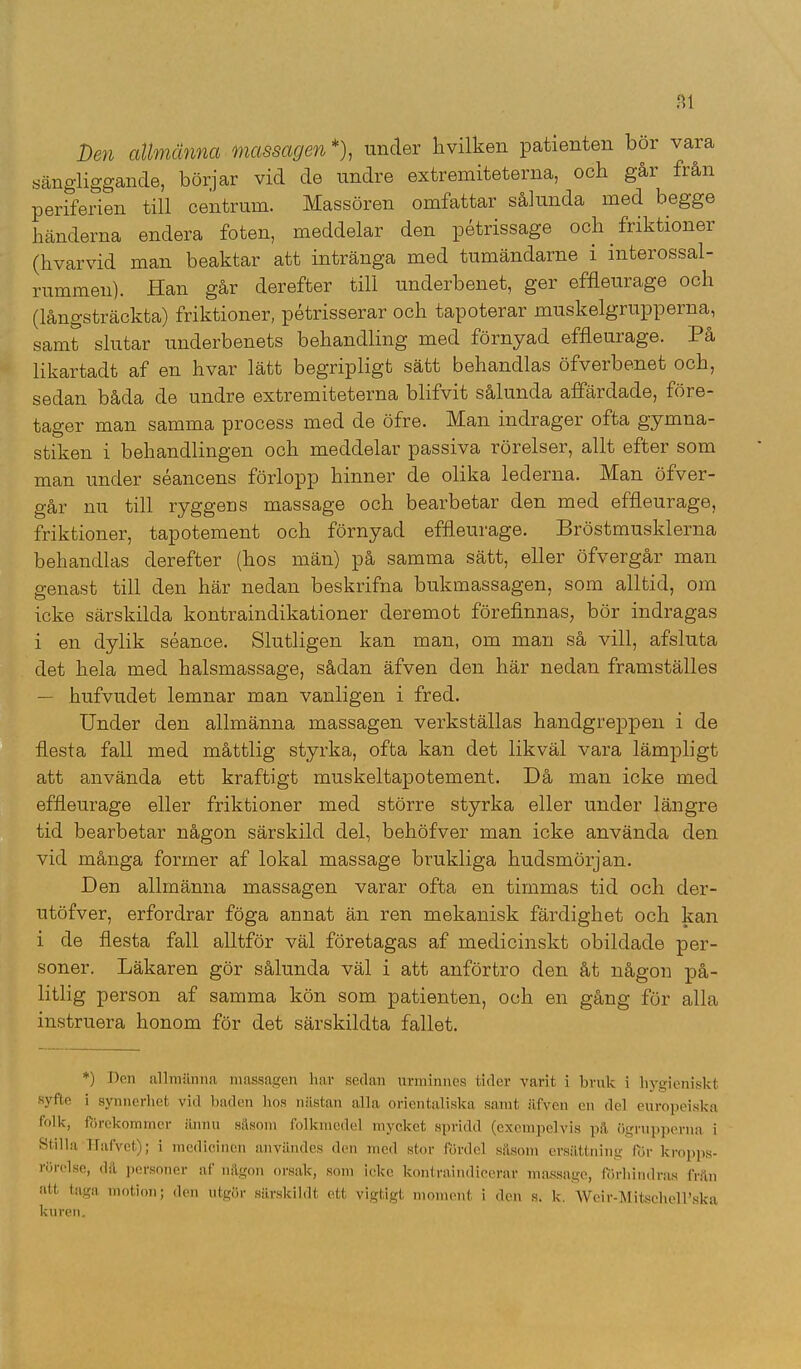 Den allmänna massagen *), under hvilken patienten bor vara sängliggande, börjar vid de undre extremiteterna, och går från periferien till centrum. Massören omfattar sålunda med begge händerna endera foten, meddelar den pétrissage och friktioner (h var vid man beaktar att intränga med tumändarne i mterossal- rummeu). Han går derefter till underbenet, ger effleurage och (långsträckta) friktioner, pétrisserar och tapoterar muskelgrupperna, samt slutar underbenets behandling med förnyad effleurage. På likartadt af en hvar lätt begripligt sätt behandlas öfverbenet och, sedan båda de undre extremiteterna blifvit sålunda affärdade, före- tager man samma process med de öfre. Man indrager ofta gymna- stiken i behandlingen och meddelar passiva rörelser, allt efter som man under séancens förlopp hinner de olika lederna. Man öfver- går nu till ryggens massage och bearbetar den med effleurage, friktioner, tapotement och förnyad effleurage. Bröstmusklerna behandlas derefter (hos män) på samma sätt, eller öfvergår man genast till den här nedan beskrifna bukmassagen, som alltid, om icke särskilda kontraindikationer deremot förefinnas, bör indragas i en dylik séance. Slutligen kan man, om man så vill, afsluta det hela med halsmassage, sådan äfven den här nedan framställes — hufvudet lemnar man vanligen i fred. Under den allmänna massagen verkställas handgreppen i de flesta fall med måttlig styrka, ofta kan det likväl vara lämpligt att använda ett kraftigt muskeltapotement. Då man icke med effleurage eller friktioner med större styrka eller under längre tid bearbetar någon särskild del, behöfver man icke använda den vid många former af lokal massage brukliga hudsmörjan. Den allmänna massagen varar ofta en timmas tid och der- utöfver, erfordrar föga annat än ren mekanisk färdighet och kan i de flesta fall alltför väl företagas af medicinskt obildade per- soner. Läkaren gör sålunda väl i att anförtro den åt någon på- litlig person af samma kön som patienten, och en gång för alla instruera honom för det särskildta fallet. *) Den allmänna massagen har sedan urminnes tider varit i bruk i hygieniskt syfte i synnerhet vid baden hos nästan alla orientaliska samt äfven en del europeiska folk, förekommer ännu såsom folkmedel mycket spridd (exempelvis pä ögrupperna i Stilla Hafvet); i medicinen användes den med stor fördel såsom ersättning för kropps- rörelse, då personer af någon orsak, som icke kontraindicerar massage, förhindras från att taga motion; den utgör särskildt ett vigtigt moment i den s. k. Weir-MitschclPska kuren.