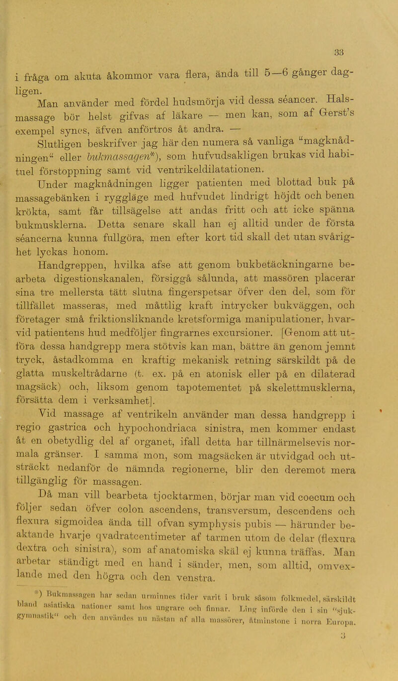 i fråga om akuta åkommor vara flera, ända till 5—6 gånger dag- ligen. ( Man använder med fördel hudsmörja vid dessa séancer. Hals- massage bör helst gifvas af läkare — men kan, som af Gerstfs exempel synes, äfven anförtros åt andra. — Slutligen beskrifver jag här den numera så vanliga umagknåd- ningen“ eller bukmassagen*), som hufvudsakligen brukas vid habi- tuel förstoppning samt vid ventrikeldilatationen. Under magknådningen ligger patienten med blottad buk på massagebänken i ryggläge med hufvudet lindrigt höjdt och benen krökta, samt får tillsägelse att andäs fritt och att icke spänna bukmusklerna. Detta senare skall han ej alltid under de första séancerna kunna fullgöra, men efter kort tid skall det utan svårig- het lyckas honom. Handgreppen, hvilka afse att genom bukbetäckningarne be- arbeta digestionskanalen, försiggå sålunda, att massören placerar sina tre mellersta tätt slutna fingerspetsar öfver den del, som för tillfället masseras, med måttlig kraft intrycker bukväggen, och företager små friktionsliknande kretsformiga manipulationer, livar- vid patientens hud medföljer fingrarnes excursioner. [Genom att ut- föra dessa handgrepp mera stötvis kan man, bättre än genom jemnt tryck, åstadkomma en kraftig mekanisk retning särskildt på de glatta muskeltrådarne (t. ex. på en atonisk eller på en dilaterad magsäck) och, liksom genom tapotementet på skelettmusklerna, försätta dem i verksamhet]. Vid massage af ventrikeln använder man dessa handgrepp i regio gastrica och hypochondriaca sinistra, men kommer endast åt en obetydlig del af organet, ifall detta har tillnärmelsevis nor- mala gränser. I samma mon, som magsäcken är utvidgad och ut- sträckt nedanför de nämnda regionerne, blir den deremot mera tillgänglig för massagen. Då man vill bearbeta tjocktarmen, börjar man vid coecum och följer sedan öfver colon ascendens, transversum, descendens och flexura sigmoidea ända till ofvan symphysis pubis — härunder be- aktande hvarje qvadratcentimeter af tarmen utom de delar (flexura dextra och sinistra), som af anatomiska skäl ej kunna träffas. Man arbetar ständigt med en hand i sänder, men, som alltid, omvex- lande med den högra och den venstra. ) Bukmassagen liar sedan urminnes tider varit i bruk såsom folkmedel, särskild bland asiatiska nationer samt hos ungrare och finnar. Ling införde den i sin sjuk gymnastik» oeli den användes nu nästan af alla massörer, åtminstone i norra Europa