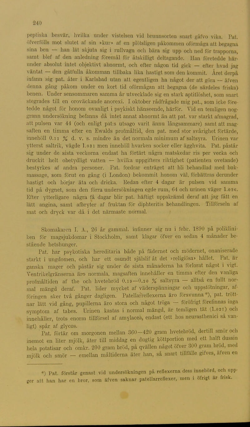 peptiska besvär, hvilka under vistelsen vid brunnsorten snart gåfvo vika. Pat. öfvertölls mot slutet al sin »kur» af en plötsligen påkommen oförmåga att begagna sina ben — han lät skjuta sig i rullvagn och bära sig upp och ned för trapporna, samt blef af den anledning föremål för åtskilligt deltagande. Han företedde här- under absolut intet objektivt abnormt, och clter någon tid gick — efter livad jag väntat — den gåtfulla åkomman tillbaka lika hastigt som den kommit. Året derpå infann sig pat. åter i Karlsbad utan alt egentligen ha något der att göra — äfven denna gång påkom under en kort tid oförmågan alt begagna (de särdeles friska) benen. Under sensommaren samma år utvecklade sig en stark aptitlöshet, som snart stegrades till en oroväckande anorexi. I oktober rådfrågade mig pat., som icke före- tedde något för honom ovanligt i psykiskt hänseende, härför. Vid en temligen nog- grann undersökning befanns då intet annat abnormt än att pat. var starkt afmagrad, att pulsen var 44 (och enligt pat:s utsago varit ännu långsammare) samt att mag- saften en timma efter en Ewalds profmåltid, den pat. med stor svårighet förtärde, innehöll O.n % d. v. s. mindre än det normala minimum af saltsyra. Urinen var ytterst saltrik, vägde l.osi men innehöll hvarken socker eller ägghvita. Pat. påstår sig under de sista veckorna endast ha förtärt några matskedar ris per vecka och druckit helt obetydligt vatten — hvilka uppgifters riktighet (patienten ovetande) bestyrkes af andra personer. Pat. fordrar enträget att bli behandlad med buk- massage, som förut en gång (i London) bekommit honom väl, förbättras derunder hastigt och börjar äta och dricka. Redan efter 4 dagar är pulsen vid samma tid på dygnet, som den förra undersökningen egde rum, 64 och urinen väger 1.02G. Efter ytterligare några få dagar blir pat. häftigt uppskrämd deraf att jag fått en lätt angina, samt afbryter af fruktan för diphteritis behandlingen. Tillförseln af mat och dryck var då i det närmaste normal. Skomakaren I. A., 26 år gammal, infinner sig nu i febr. 1890 på poliklini- ken för magsjukdomar i Stockholm, samt klagar öfver en sedan 4 månader be- stående hetshunger. Pat. har psykotiska hereditaria både på fädernet och mödernet, onaniserade starkt i ungdomen, och har ett osundt själslif åt det »religiösa» hållet. Pat. är ganska mager och påstår sig under de sista månaderna ha förlorat något i vigt. Ventrikelgränserna äro normala, magsaften innehåller en timma efter den vanliga profmåltiden af the och hvetebröd 0.19—O.20 % saltsyra alltså en fullt 1101- mal mängd deraf. Pat. lider mycket af väderspänningar ocli uppstötningai, ai- föringen sker två gånger dagligen. Patellarreflexerna äro försvunna ), pat. trött- nar lätt vid gång, pupillerna äro stora och något tröga föröfrigt förefinnas inga symptom af labes. Urinen kastas i normal mängd, är temligen tät (I.027) ocli innehåller, trots enorm tillförsel af amylacea, endast (ett hos neurasthemci så van- ligt) spår af glycos. Pat. förtär om morgonen mellan 360—420 gram hvetebröd, dertill smör och inemot en liter mjölk, äter till middag en dugtig köttportion med ett halft dussin hela potatisar och omkr. 200 gram bröd, på qvällen något öfver 300 gram brod, med mjölk och smör — emellan måltiderna äter han, så snart tilllälle gilves, äfven en *) Pat. förstår genast vid undersökningen på reflexerna dess innebörd, och upp ger att han har en bror, som äfven saknar patellarreflexer, men i öfrigt är frisk.