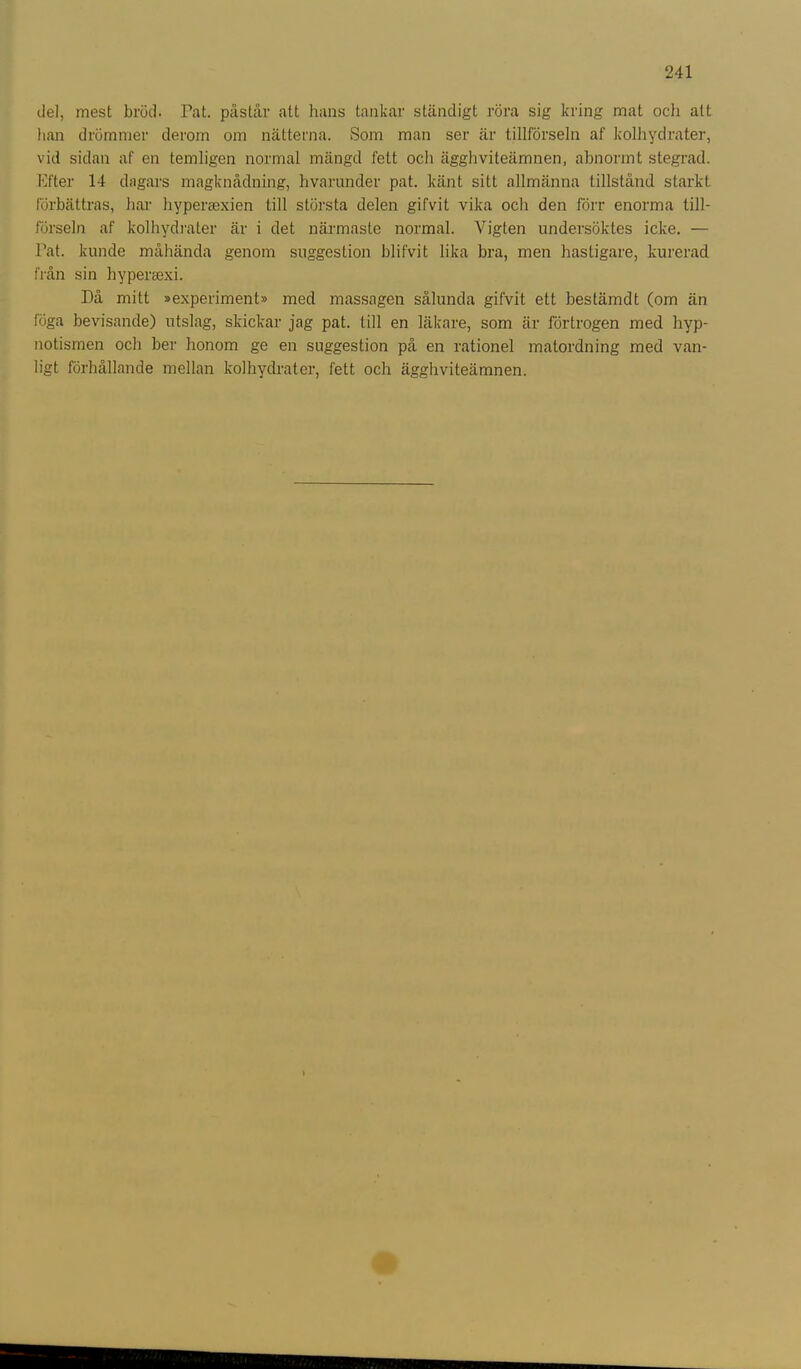 del, mest bröd. Pat. påstår att hans tankar ständigt röra sig kring mat och alt han drömmer derom om nätterna. Som man ser är tillförseln af kolhydrater, vid sidan af en temligen normal mängd fett och ägghviteämnen, abnormt stegrad. Efter 14 dagars magknådning, hvarunder pat. känt sitt allmänna tillstånd starkt förbättras, har hyperaaxien till största delen gifvit vika och den förr enorma till- förseln af kolhydrater är i det närmaste normal. Vigten undersöktes icke. — Pat. kunde måhända genom suggestion blifvit lika bra, men hastigare, kurerad från sin hypersexi. Då mitt »experiment» med massagen sålunda gifvit ett bestämdt (om än föga bevisande) utslag, skickar jag pat. till en läkare, som är förtrogen med hyp- notismen och ber honom ge en suggestion på en rationel matordning med van- ligt förhållande mellan kolhydrater, fett och ägghviteämnen.